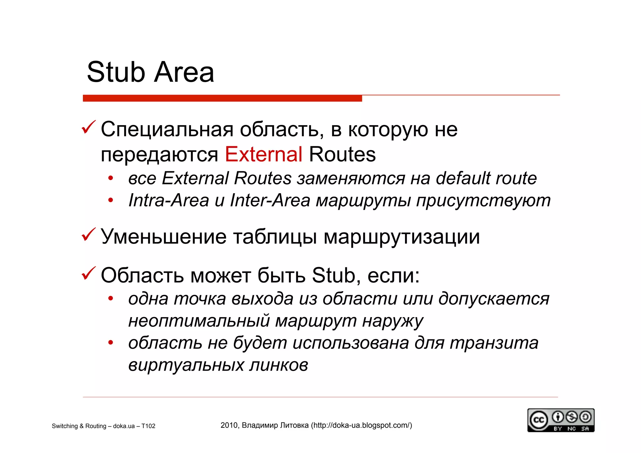 Stub Area
          Специальная область, в которую не
           передаются External Routes
                   •  все External Routes заменяются на default route
                   •  Intra-Area и Inter-Area маршруты присутствуют

          Уменьшение таблицы маршрутизации
          Область может быть Stub, если:
                   •  одна точка выхода из области или допускается
                      неоптимальный маршрут наружу
                   •  область не будет использована для транзита
                      виртуальных линков


Switching & Routing – doka.ua – T102   2010, Владимир Литовка (http://doka-ua.blogspot.com/)
 