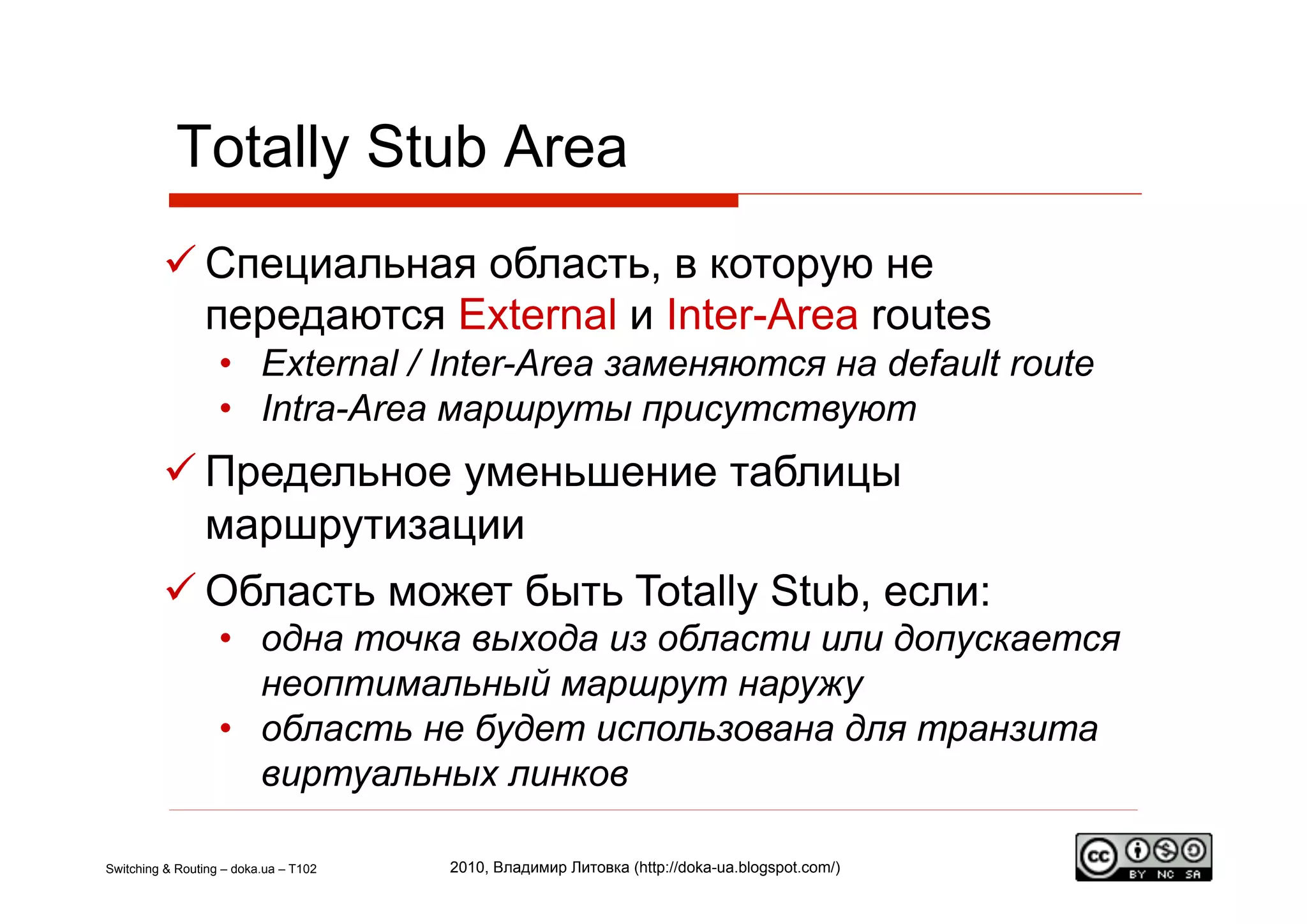 Totally Stub Area
          Специальная область, в которую не
           передаются External и Inter-Area routes
                   •  External / Inter-Area заменяются на default route
                   •  Intra-Area маршруты присутствуют
          Предельное уменьшение таблицы
           маршрутизации
          Область может быть Totally Stub, если:
                   •  одна точка выхода из области или допускается
                      неоптимальный маршрут наружу
                   •  область не будет использована для транзита
                      виртуальных линков

Switching & Routing – doka.ua – T102   2010, Владимир Литовка (http://doka-ua.blogspot.com/)
 