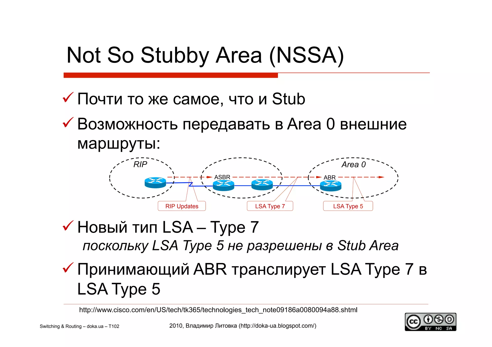 Not So Stubby Area (NSSA)
          Почти то же самое, что и Stub
          Возможность передавать в Area 0 внешние
           маршруты:
                                       RIP                                                                  Area 0
                                                              ASBR                                    ABR



                                             RIP Updates                    LSA Type 7                  LSA Type 5



          Новый тип LSA – Type 7
                   поскольку LSA Type 5 не разрешены в Stub Area
          Принимающий ABR транслирует LSA Type 7 в
           LSA Type 5
                 http://www.cisco.com/en/US/tech/tk365/technologies_tech_note09186a0080094a88.shtml

Switching & Routing – doka.ua – T102          2010, Владимир Литовка (http://doka-ua.blogspot.com/)
 