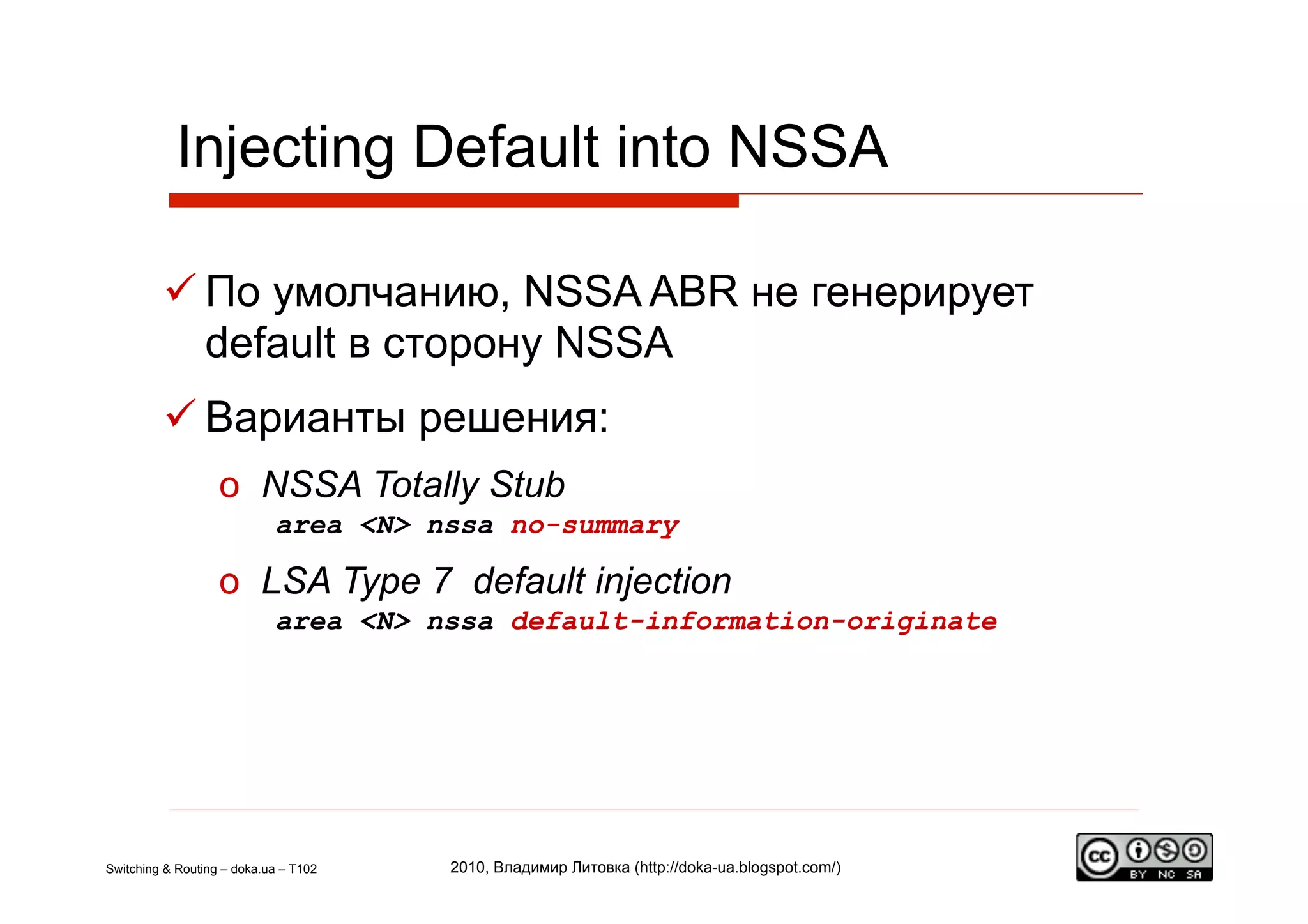 Injecting Default into NSSA

          По умолчанию, NSSA ABR не генерирует
           default в сторону NSSA
          Варианты решения:
                   o  NSSA Totally Stub
                            area <N> nssa no-summary

                   o  LSA Type 7 default injection
                            area <N> nssa default-information-originate




Switching & Routing – doka.ua – T102   2010, Владимир Литовка (http://doka-ua.blogspot.com/)
 