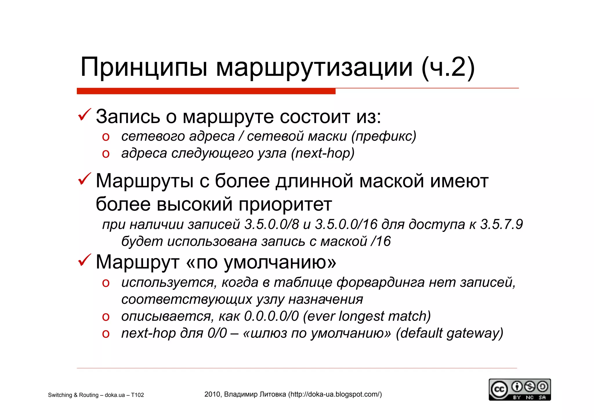 Принципы маршрутизации (ч.2)
           Запись о маршруте состоит из:
                    o  сетевого адреса / сетевой маски (префикс)
                    o  адреса следующего узла (next-hop)

           Маршруты с более длинной маской имеют
            более высокий приоритет
                    при наличии записей 3.5.0.0/8 и 3.5.0.0/16 для доступа к 3.5.7.9
                      будет использована запись с маской /16
           Маршрут «по умолчанию»
                    o  используется, когда в таблице форвардинга нет записей,
                       соответствующих узлу назначения
                    o  описывается, как 0.0.0.0/0 (ever longest match)
                    o  next-hop для 0/0 – «шлюз по умолчанию» (default gateway)



Switching & Routing – doka.ua – T102   2010, Владимир Литовка (http://doka-ua.blogspot.com/)
 