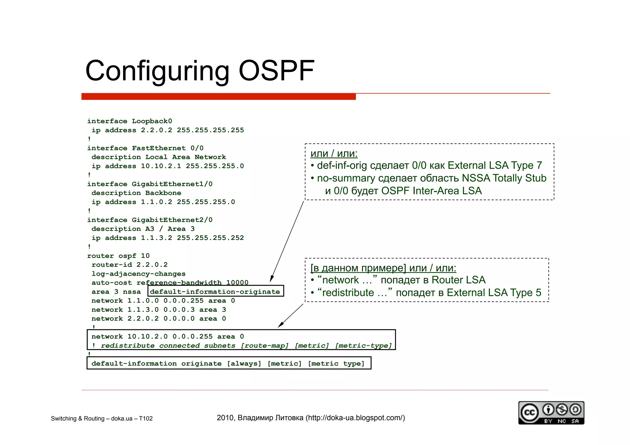 Configuring OSPF
            interface Loopback0
              ip address 2.2.0.2 255.255.255.255
            !
            interface FastEthernet 0/0
              description Local Area Network                   или / или:
              ip address 10.10.2.1 255.255.255.0               •  def-inf-orig сделает 0/0 как External LSA Type 7
            !
            interface GigabitEthernet1/0
                                                               •  no-summary сделает область NSSA Totally Stub
              description Backbone                                  и 0/0 будет OSPF Inter-Area LSA
              ip address 1.1.0.2 255.255.255.0
            !
            interface GigabitEthernet2/0
              description A3 / Area 3
              ip address 1.1.3.2 255.255.255.252
            !
            router ospf 10
              router-id 2.2.0.2
              log-adjacency-changes
                                                               [в данном примере] или / или:
              auto-cost reference-bandwidth 10000              •  “network …” попадет в Router LSA
              area 3 nssa default-information-originate        •  “redistribute …” попадет в External LSA Type 5
              network 1.1.0.0 0.0.0.255 area 0
              network 1.1.3.0 0.0.0.3 area 3
              network 2.2.0.2 0.0.0.0 area 0
              !
              network 10.10.2.0 0.0.0.255 area 0
              ! redistribute connected subnets [route-map] [metric] [metric-type]
            !
              default-information originate [always] [metric] [metric type]




Switching & Routing – doka.ua – T102    2010, Владимир Литовка (http://doka-ua.blogspot.com/)
 