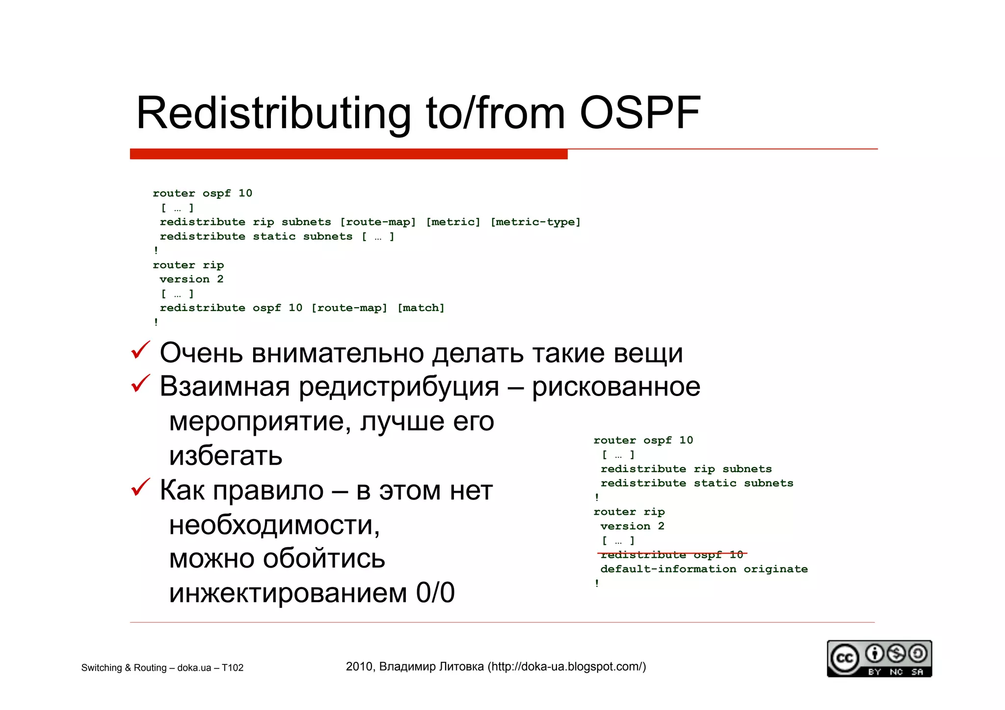 Redistributing to/from OSPF
               router ospf 10
                 [ … ]
                 redistribute rip subnets [route-map] [metric] [metric-type]
                 redistribute static subnets [ … ]
               !
               router rip
                 version 2
                 [ … ]
                 redistribute ospf 10 [route-map] [match]
               !


            Очень внимательно делать такие вещи
            Взаимная редистрибуция – рискованное
              мероприятие, лучше его      router ospf 10
              избегать                      [ … ]
                                            redistribute rip subnets

            Как правило – в этом нет     !
                                            redistribute static subnets

                                          router rip
              необходимости,                version 2
                                            [ … ]

              можно обойтись                redistribute ospf 10
                                            default-information originate

              инжектированием 0/0
                                          !




Switching & Routing – doka.ua – T102      2010, Владимир Литовка (http://doka-ua.blogspot.com/)
 