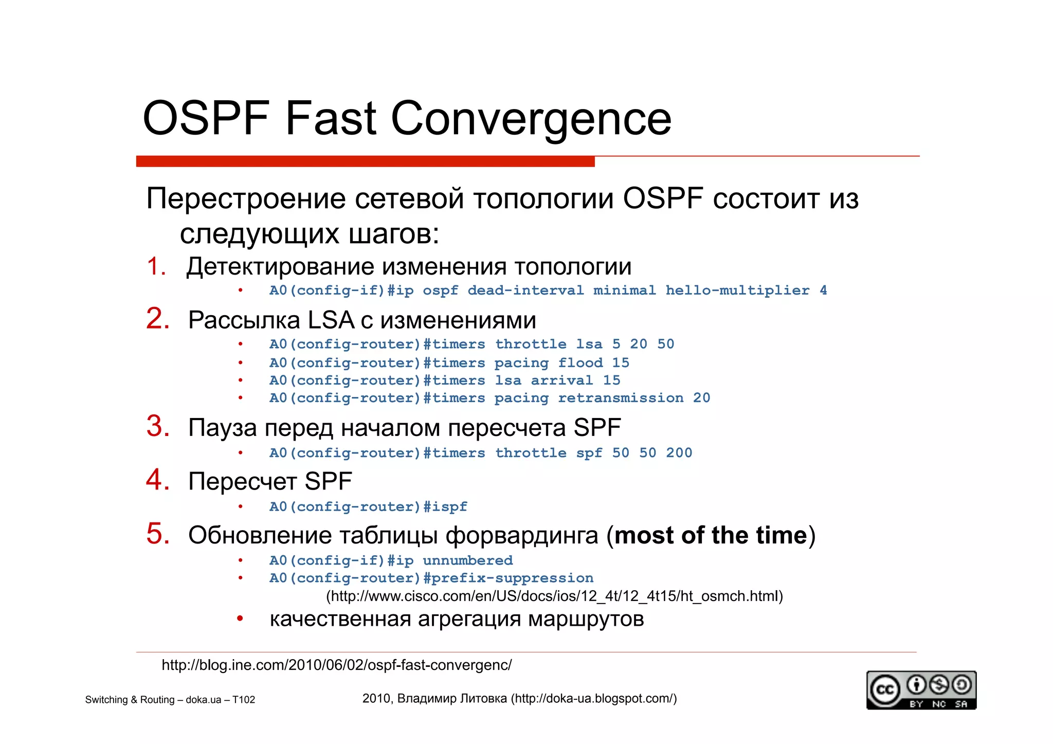OSPF Fast Convergence
            Перестроение сетевой топологии OSPF состоит из
              следующих шагов:
            1.  Детектирование изменения топологии
                               •       A0(config-if)#ip ospf dead-interval minimal hello-multiplier 4

            2.  Рассылка LSA с изменениями
                               •       A0(config-router)#timers          throttle lsa 5 20 50
                               •       A0(config-router)#timers          pacing flood 15
                               •       A0(config-router)#timers          lsa arrival 15
                               •       A0(config-router)#timers          pacing retransmission 20

            3.  Пауза перед началом пересчета SPF
                               •       A0(config-router)#timers throttle spf 50 50 200

            4.  Пересчет SPF
                               •       A0(config-router)#ispf

            5.  Обновление таблицы форвардинга (most of the time)
                               •       A0(config-if)#ip unnumbered
                               •       A0(config-router)#prefix-suppression
                                             (http://www.cisco.com/en/US/docs/ios/12_4t/12_4t15/ht_osmch.html)
                               •       качественная агрегация маршрутов
                http://blog.ine.com/2010/06/02/ospf-fast-convergenc/

Switching & Routing – doka.ua – T102               2010, Владимир Литовка (http://doka-ua.blogspot.com/)
 