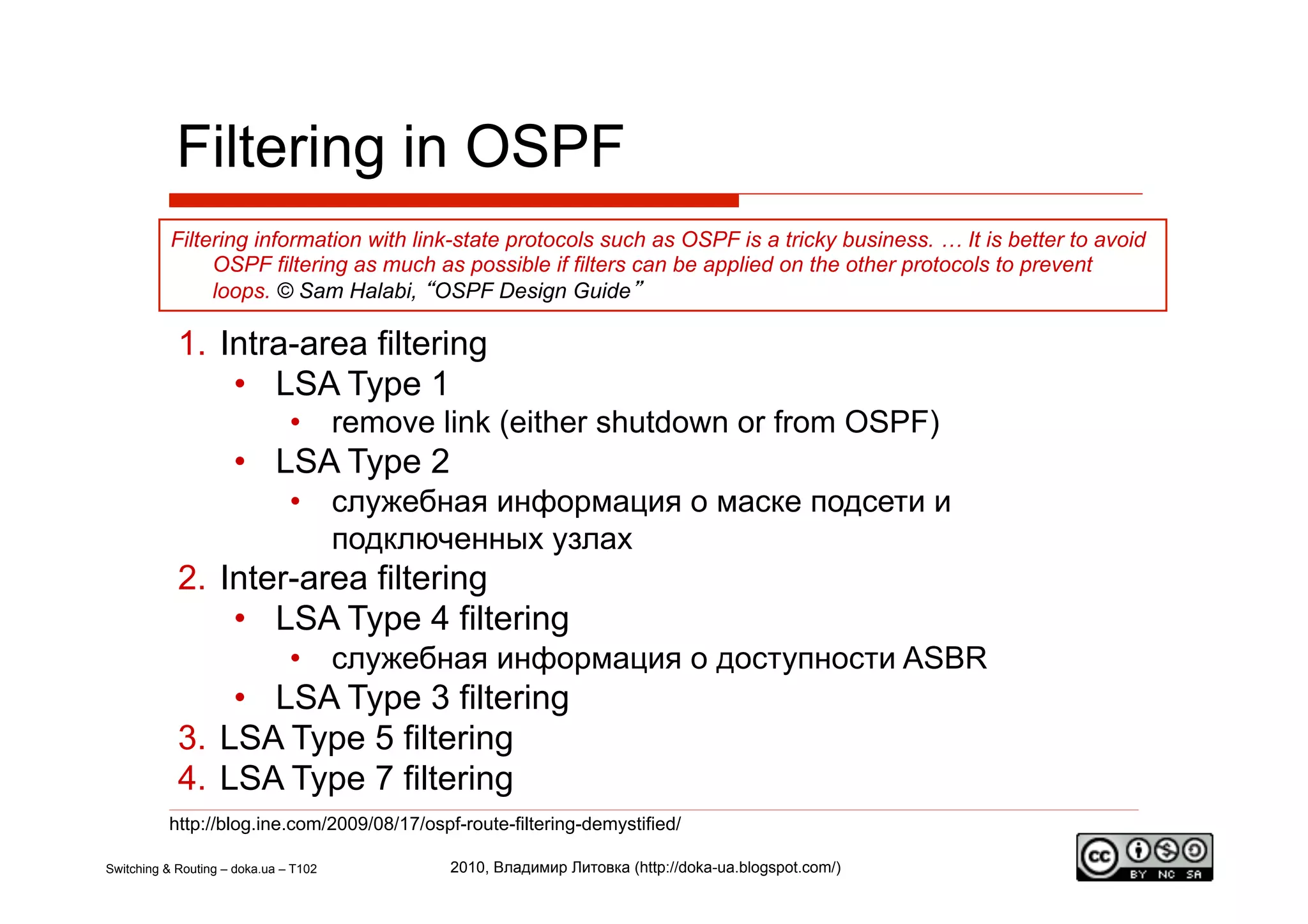 Filtering in OSPF
           Filtering information with link-state protocols such as OSPF is a tricky business. … It is better to avoid
                OSPF filtering as much as possible if filters can be applied on the other protocols to prevent
                loops. © Sam Halabi, “OSPF Design Guide”

            1.  Intra-area filtering
                 •  LSA Type 1
                               •  remove link (either shutdown or from OSPF)
                     •  LSA Type 2
                               •  служебная информация о маске подсети и
                                  подключенных узлах
            2.  Inter-area filtering
                 •  LSA Type 4 filtering
                               •  служебная информация о доступности ASBR
                 •  LSA Type 3 filtering
            3.  LSA Type 5 filtering
            4.  LSA Type 7 filtering
          http://blog.ine.com/2009/08/17/ospf-route-filtering-demystified/

Switching & Routing – doka.ua – T102         2010, Владимир Литовка (http://doka-ua.blogspot.com/)
 