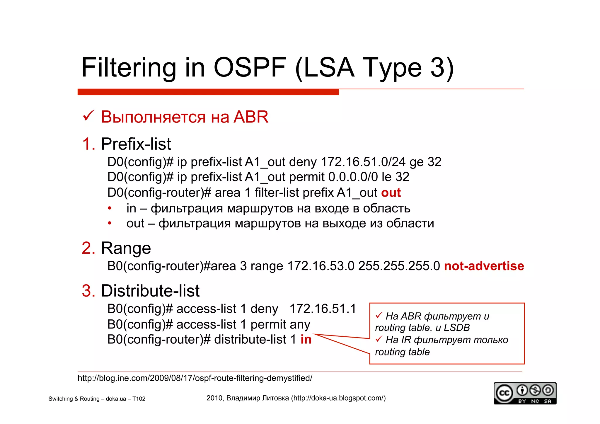 Filtering in OSPF (LSA Type 3)
              Выполняется на ABR
            1.  Prefix-list
                     D0(config)# ip prefix-list A1_out deny 172.16.51.0/24 ge 32
                     D0(config)# ip prefix-list A1_out permit 0.0.0.0/0 le 32
                     D0(config-router)# area 1 filter-list prefix A1_out out
                     •  in – фильтрация маршрутов на входе в область
                     •  out – фильтрация маршрутов на выходе из области

            2.  Range
                     B0(config-router)#area 3 range 172.16.53.0 255.255.255.0 not-advertise

            3.  Distribute-list
                     B0(config)# access-list 1 deny 172.16.51.1
                                                                                                На ABR фильтрует и
                     B0(config)# access-list 1 permit any                                     routing table, и LSDB
                     B0(config-router)# distribute-list 1 in                                    На IR фильтрует только
                                                                                              routing table

          http://blog.ine.com/2009/08/17/ospf-route-filtering-demystified/

Switching & Routing – doka.ua – T102         2010, Владимир Литовка (http://doka-ua.blogspot.com/)
 