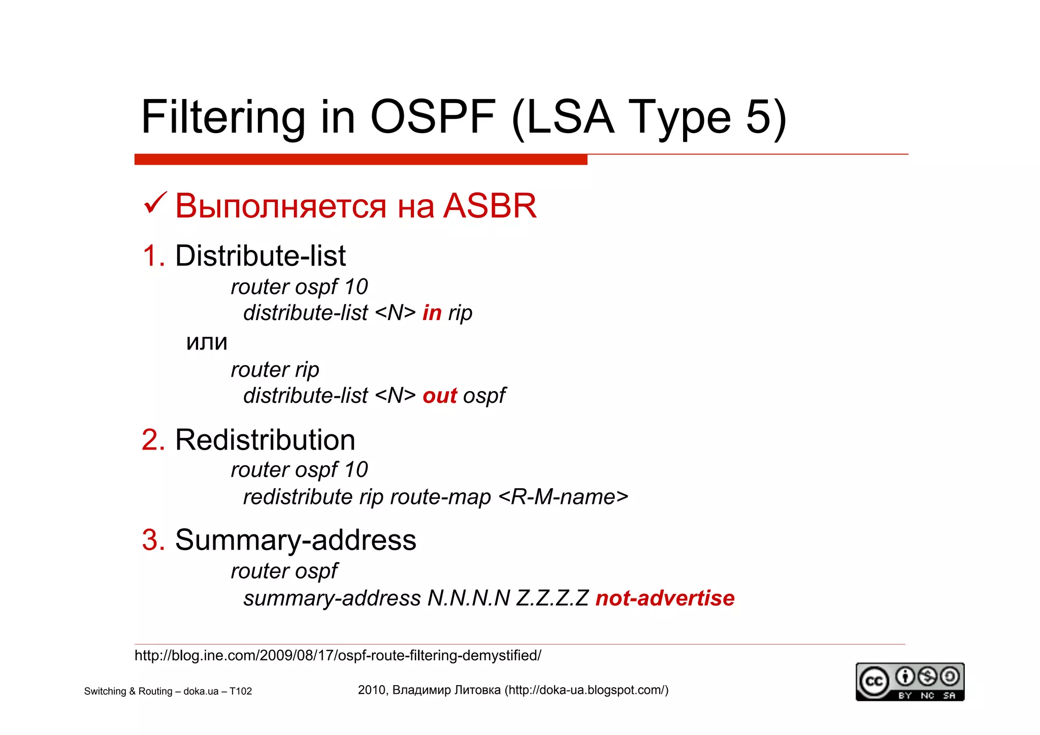 Filtering in OSPF (LSA Type 5)
             Выполняется на ASBR
            1.  Distribute-list
                               router ospf 10
                                distribute-list <N> in rip
                     или
                               router rip
                                distribute-list <N> out ospf

            2.  Redistribution
                               router ospf 10
                                redistribute rip route-map <R-M-name>

            3.  Summary-address
                               router ospf
                                summary-address N.N.N.N Z.Z.Z.Z not-advertise

          http://blog.ine.com/2009/08/17/ospf-route-filtering-demystified/

Switching & Routing – doka.ua – T102         2010, Владимир Литовка (http://doka-ua.blogspot.com/)
 