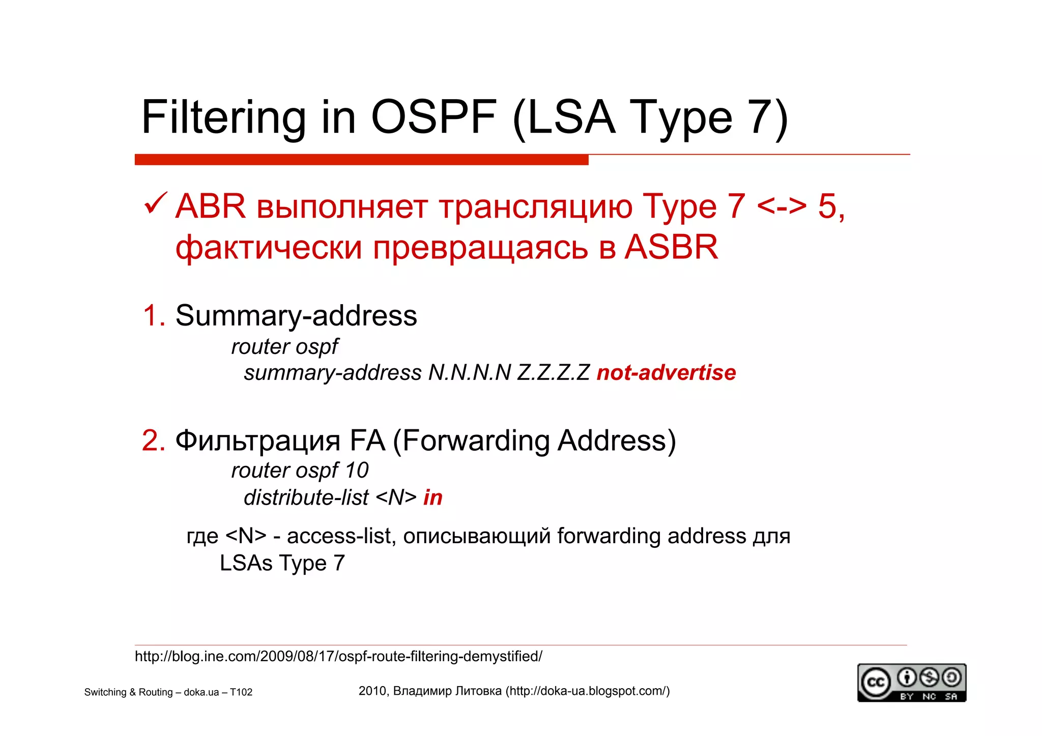 Filtering in OSPF (LSA Type 7)
             ABR выполняет трансляцию Type 7 <-> 5,
              фактически превращаясь в ASBR
            1.  Summary-address
                               router ospf
                                summary-address N.N.N.N Z.Z.Z.Z not-advertise


            2.  Фильтрация FA (Forwarding Address)
                               router ospf 10
                                distribute-list <N> in
                     где <N> - access-list, описывающий forwarding address для
                        LSAs Type 7



          http://blog.ine.com/2009/08/17/ospf-route-filtering-demystified/

Switching & Routing – doka.ua – T102         2010, Владимир Литовка (http://doka-ua.blogspot.com/)
 
