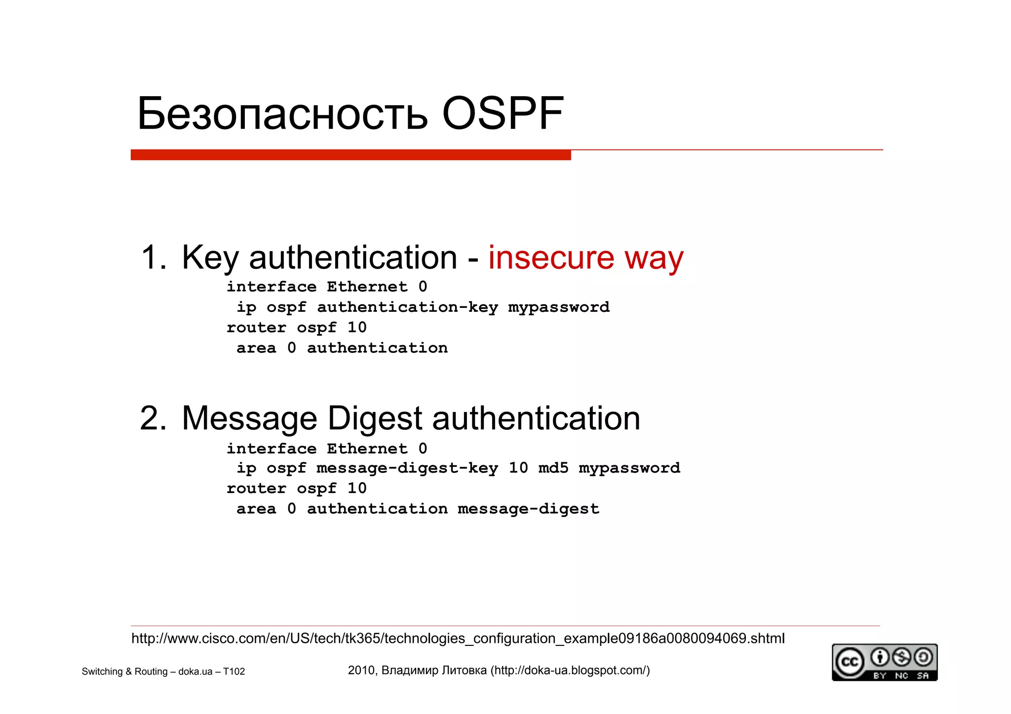 Безопасность OSPF


            1.  Key authentication - insecure way
                               interface Ethernet 0
                                ip ospf authentication-key mypassword
                               router ospf 10
                                area 0 authentication



            2.  Message Digest authentication
                               interface Ethernet 0
                                ip ospf message-digest-key 10 md5 mypassword
                               router ospf 10
                                area 0 authentication message-digest




          http://www.cisco.com/en/US/tech/tk365/technologies_configuration_example09186a0080094069.shtml

Switching & Routing – doka.ua – T102       2010, Владимир Литовка (http://doka-ua.blogspot.com/)
 