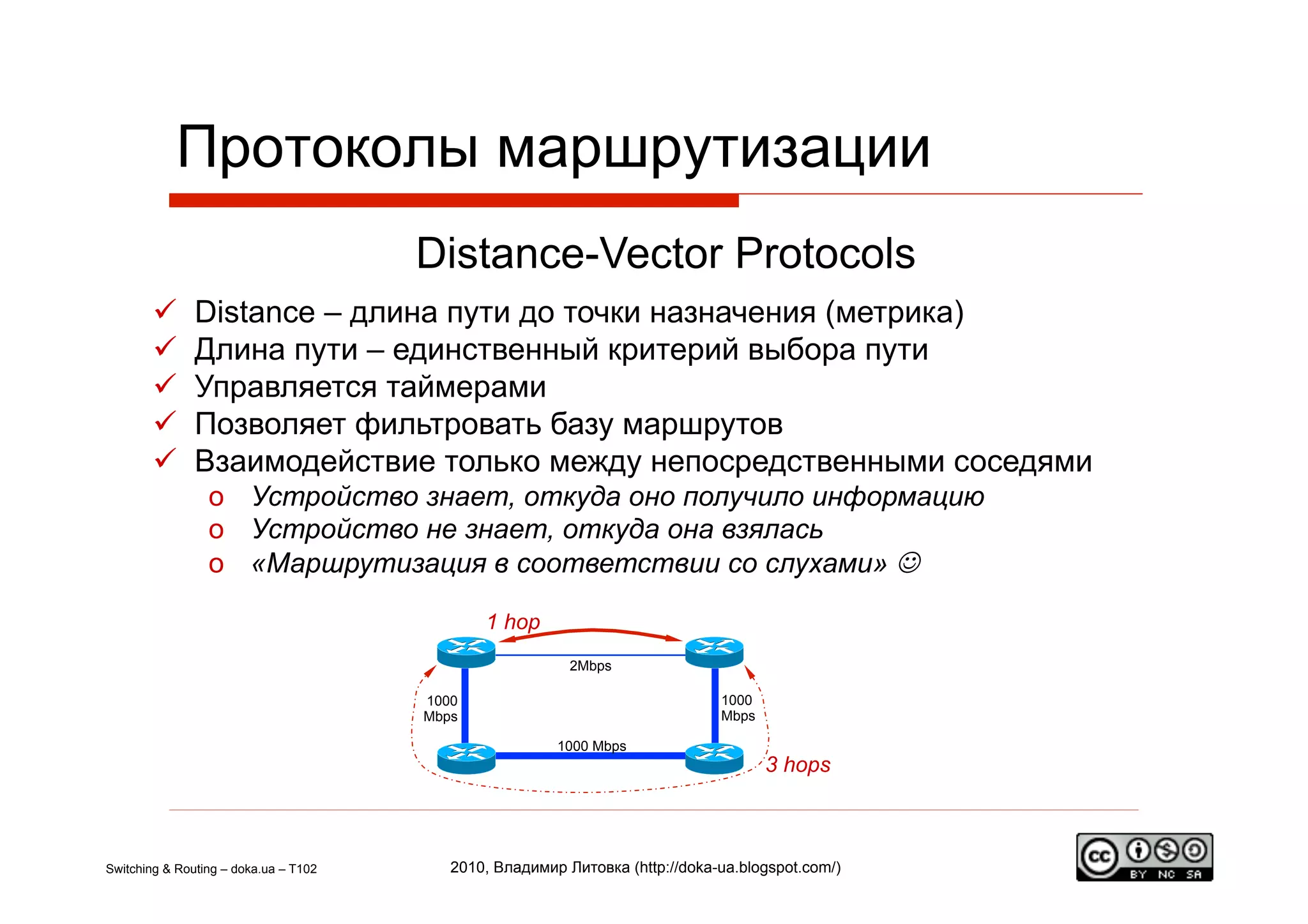 Протоколы маршрутизации
                                       Distance-Vector Protocols
              Distance – длина пути до точки назначения (метрика)
              Длина пути – единственный критерий выбора пути
              Управляется таймерами
              Позволяет фильтровать базу маршрутов
              Взаимодействие только между непосредственными соседями
                 o  Устройство знает, откуда оно получило информацию
                 o  Устройство не знает, откуда она взялась
                 o  «Маршрутизация в соответствии со слухами» J

                                              1 hop
                                                          2Mbps

                                       1000                                   1000
                                       Mbps                                   Mbps

                                                        1000 Mbps
                                                                                     3 hops



Switching & Routing – doka.ua – T102      2010, Владимир Литовка (http://doka-ua.blogspot.com/)
 