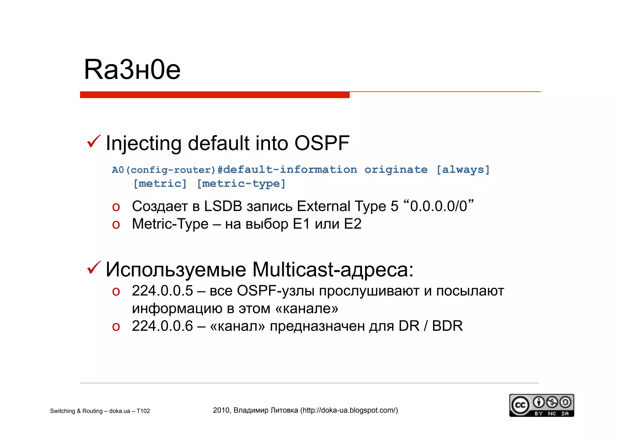 Rа3н0е

             Injecting default into OSPF
                      A0(config-router)#default-information originate [always]
                             [metric] [metric-type]

                      o  Создает в LSDB запись External Type 5 “0.0.0.0/0”
                      o  Metric-Type – на выбор E1 или E2


             Используемые Multicast-адреса:
                      o  224.0.0.5 – все OSPF-узлы прослушивают и посылают
                         информацию в этом «канале»
                      o  224.0.0.6 – «канал» предназначен для DR / BDR




Switching & Routing – doka.ua – T102    2010, Владимир Литовка (http://doka-ua.blogspot.com/)
 