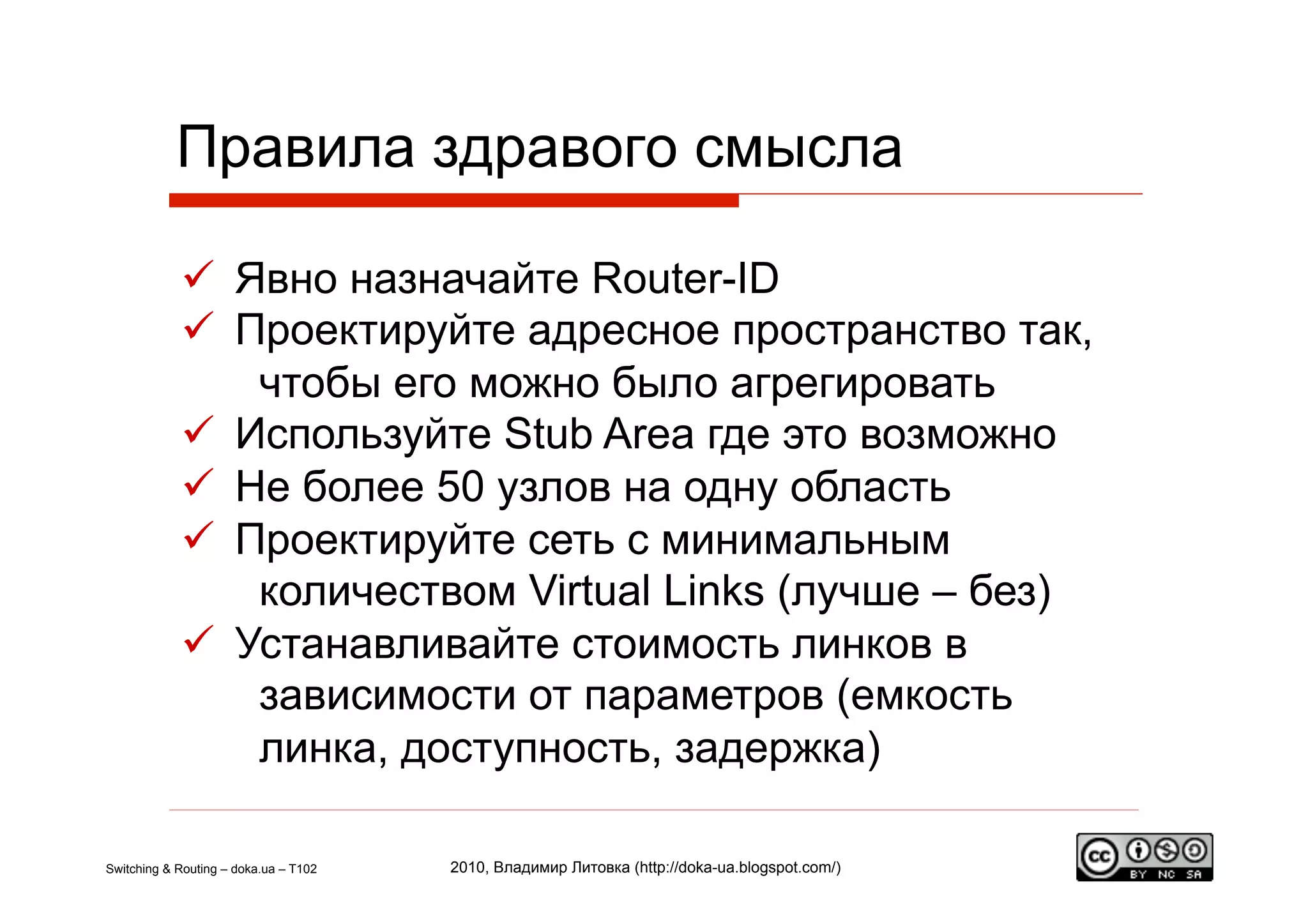 Правила здравого смысла

              Явно назначайте Router-ID
              Проектируйте адресное пространство так,
                чтобы его можно было агрегировать
              Используйте Stub Area где это возможно
              Не более 50 узлов на одну область
              Проектируйте сеть c минимальным
                количеством Virtual Links (лучше – без)
              Устанавливайте стоимость линков в
                зависимости от параметров (емкость
                линка, доступность, задержка)

Switching & Routing – doka.ua – T102   2010, Владимир Литовка (http://doka-ua.blogspot.com/)
 