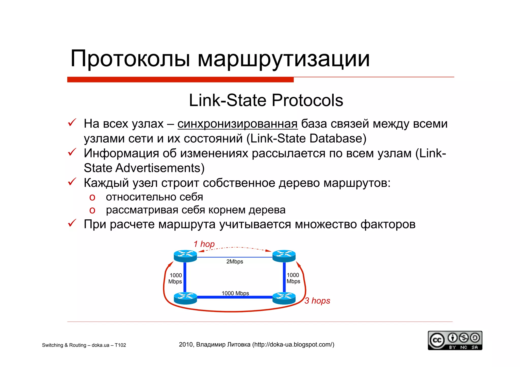 Протоколы маршрутизации
                                              Link-State Protocols
            На всех узлах – синхронизированная база связей между всеми
             узлами сети и их состояний (Link-State Database)
            Информация об изменениях рассылается по всем узлам (Link-
             State Advertisements)
            Каждый узел строит собственное дерево маршрутов:
                    o  относительно себя
                    o  рассматривая себя корнем дерева
            При расчете маршрута учитывается множество факторов
                                              1 hop
                                                          2Mbps

                                       1000                                   1000
                                       Mbps                                   Mbps

                                                        1000 Mbps
                                                                                     3 hops




Switching & Routing – doka.ua – T102      2010, Владимир Литовка (http://doka-ua.blogspot.com/)
 