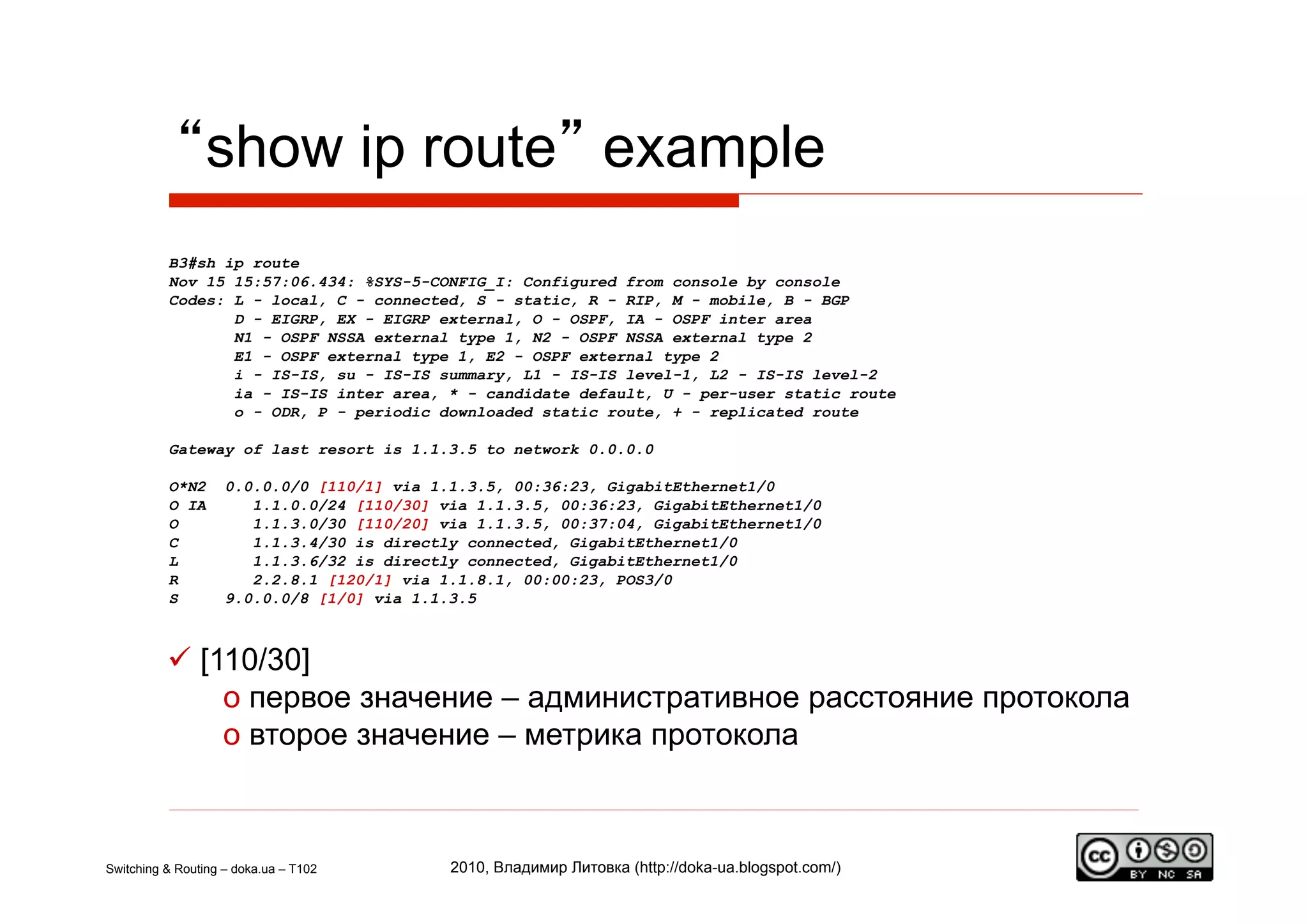 “show ip route” example
          B3#sh ip route
          Nov 15 15:57:06.434: %SYS-5-CONFIG_I: Configured from console by console
          Codes: L - local, C - connected, S - static, R - RIP, M - mobile, B - BGP
                 D - EIGRP, EX - EIGRP external, O - OSPF, IA - OSPF inter area
                 N1 - OSPF NSSA external type 1, N2 - OSPF NSSA external type 2
                 E1 - OSPF external type 1, E2 - OSPF external type 2
                 i - IS-IS, su - IS-IS summary, L1 - IS-IS level-1, L2 - IS-IS level-2
                 ia - IS-IS inter area, * - candidate default, U - per-user static route
                 o - ODR, P - periodic downloaded static route, + - replicated route

          Gateway of last resort is 1.1.3.5 to network 0.0.0.0

          O*N2      0.0.0.0/0 [110/1] via 1.1.3.5, 00:36:23, GigabitEthernet1/0
          O IA         1.1.0.0/24 [110/30] via 1.1.3.5, 00:36:23, GigabitEthernet1/0
          O            1.1.3.0/30 [110/20] via 1.1.3.5, 00:37:04, GigabitEthernet1/0
          C            1.1.3.4/30 is directly connected, GigabitEthernet1/0
          L            1.1.3.6/32 is directly connected, GigabitEthernet1/0
          R            2.2.8.1 [120/1] via 1.1.8.1, 00:00:23, POS3/0
          S         9.0.0.0/8 [1/0] via 1.1.3.5



            [110/30]
               o  первое значение – административное расстояние протокола
               o  второе значение – метрика протокола



Switching & Routing – doka.ua – T102        2010, Владимир Литовка (http://doka-ua.blogspot.com/)
 