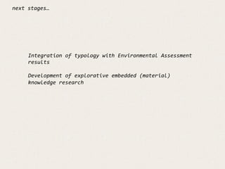 next	
  stages…	
  
Integration	
  of	
  typology	
  with	
  Environmental	
  Assessment	
  
results	
  
	
  
Development	
  of	
  explorative	
  embedded	
  (material)	
  
knowledge	
  research	
  
	
  
	
  
	
  
	
  
 