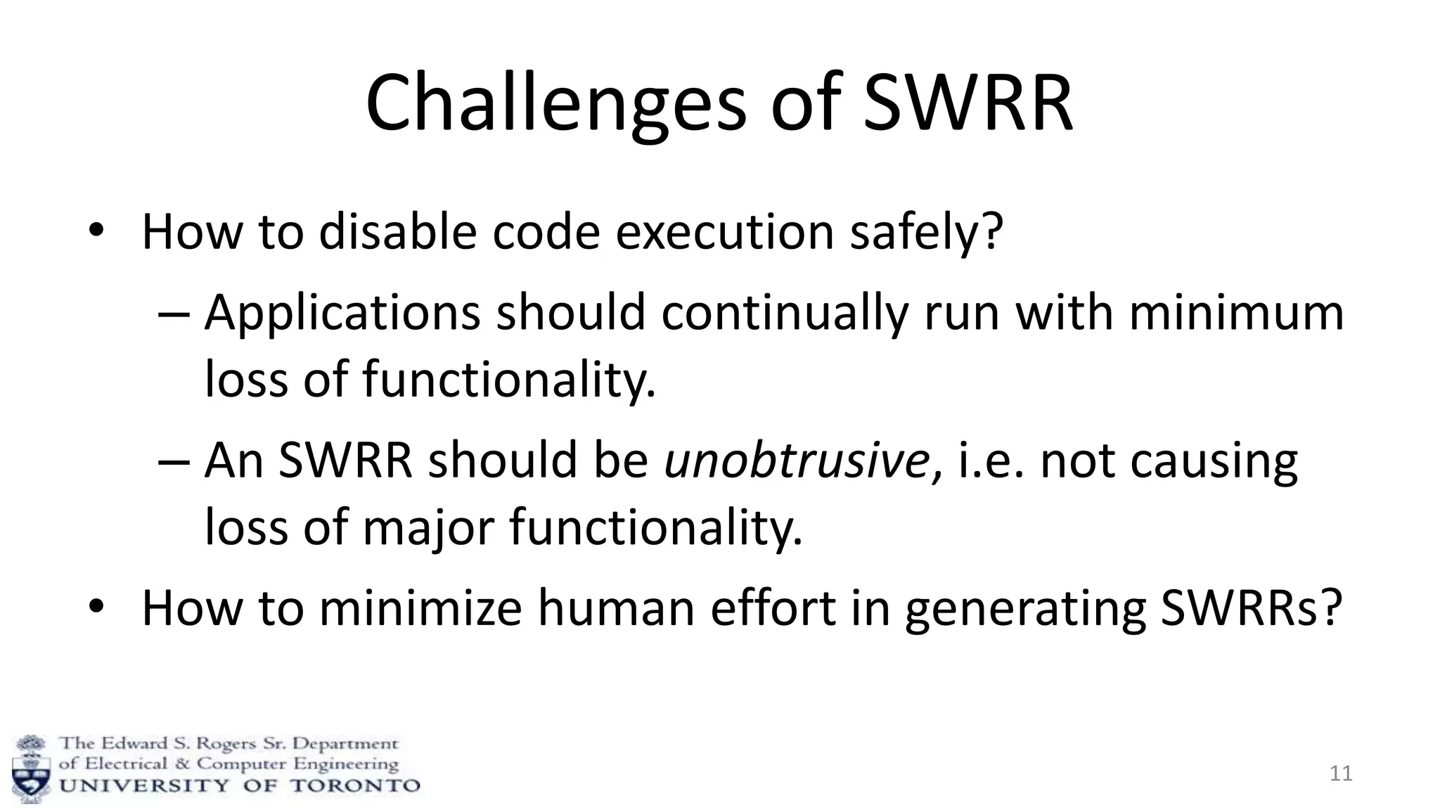 Challenges of SWRR
• How to disable code execution safely?
– Applications should continually run with minimum
loss of functionality.
– An SWRR should be unobtrusive, i.e. not causing
loss of major functionality.
• How to minimize human effort in generating SWRRs?
11
 