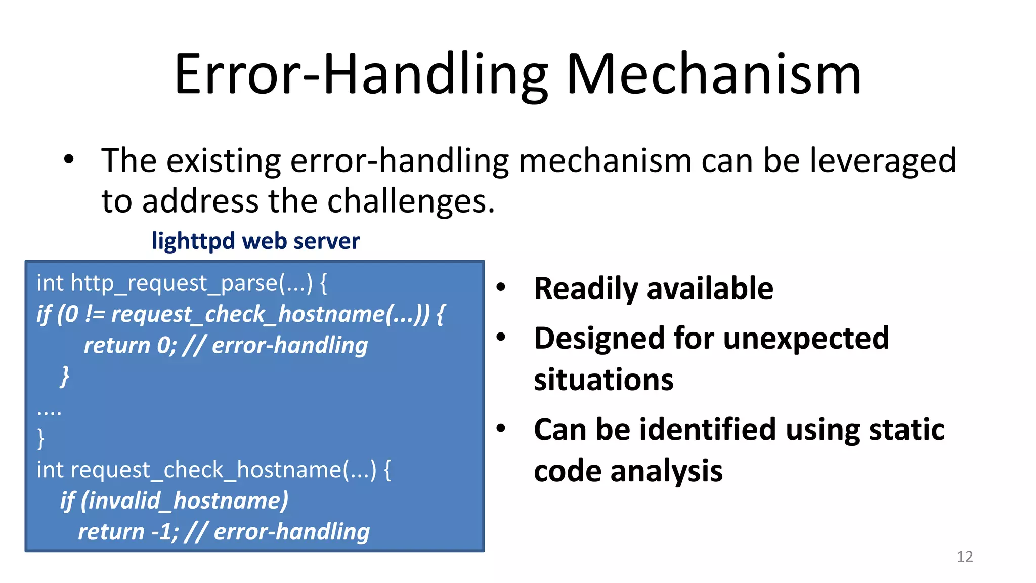 Error-Handling Mechanism
• The existing error-handling mechanism can be leveraged
to address the challenges.
12
• Readily available
• Designed for unexpected
situations
• Can be identified using static
code analysis
int http_request_parse(...) {
if (0 != request_check_hostname(...)) {
return 0; // error-handling
}
....
}
int request_check_hostname(...) {
if (invalid_hostname)
return -1; // error-handling
lighttpd web server
 