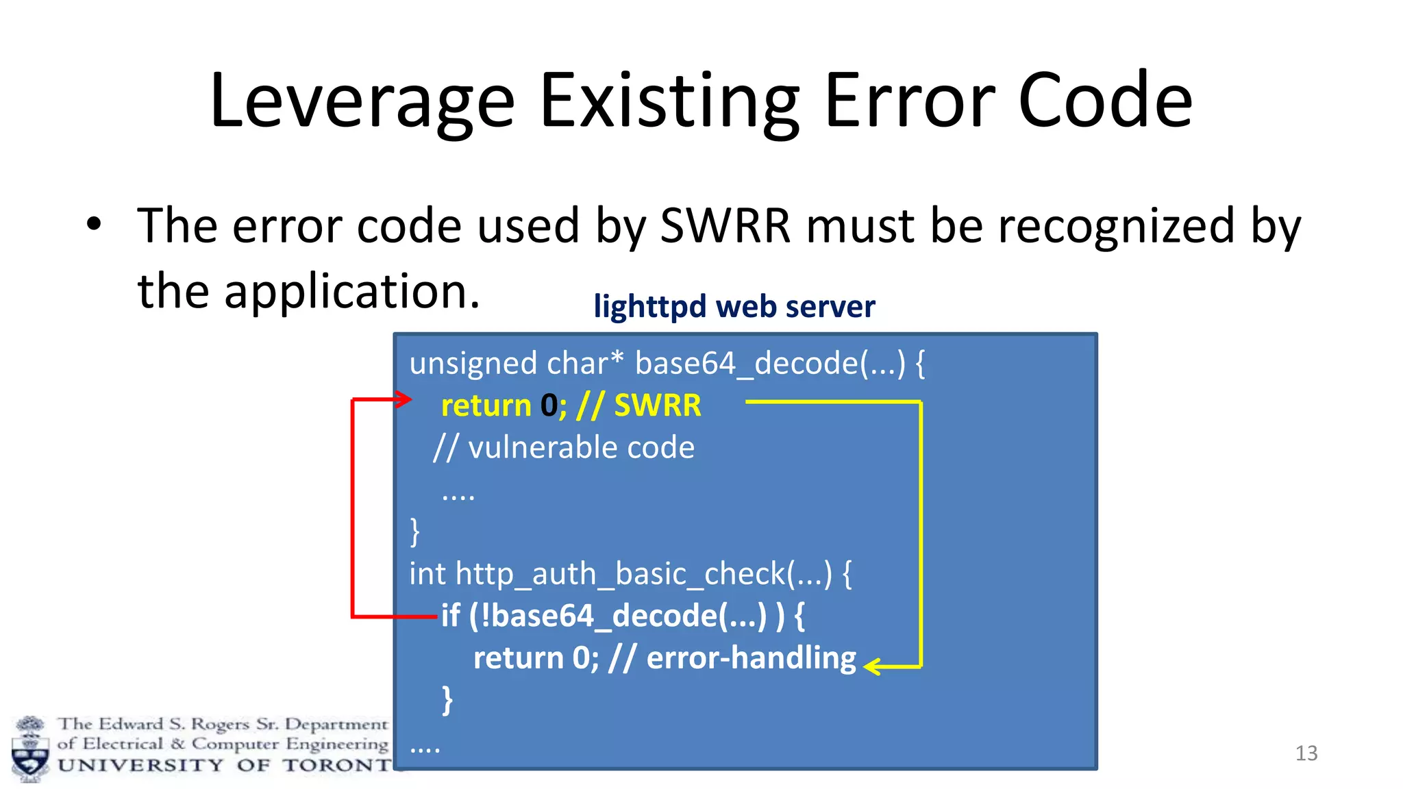 Leverage Existing Error Code
• The error code used by SWRR must be recognized by
the application.
13
unsigned char* base64_decode(...) {
return 0; // SWRR
// vulnerable code
....
}
int http_auth_basic_check(...) {
if (!base64_decode(...) ) {
return 0; // error-handling
}
….
lighttpd web server
 