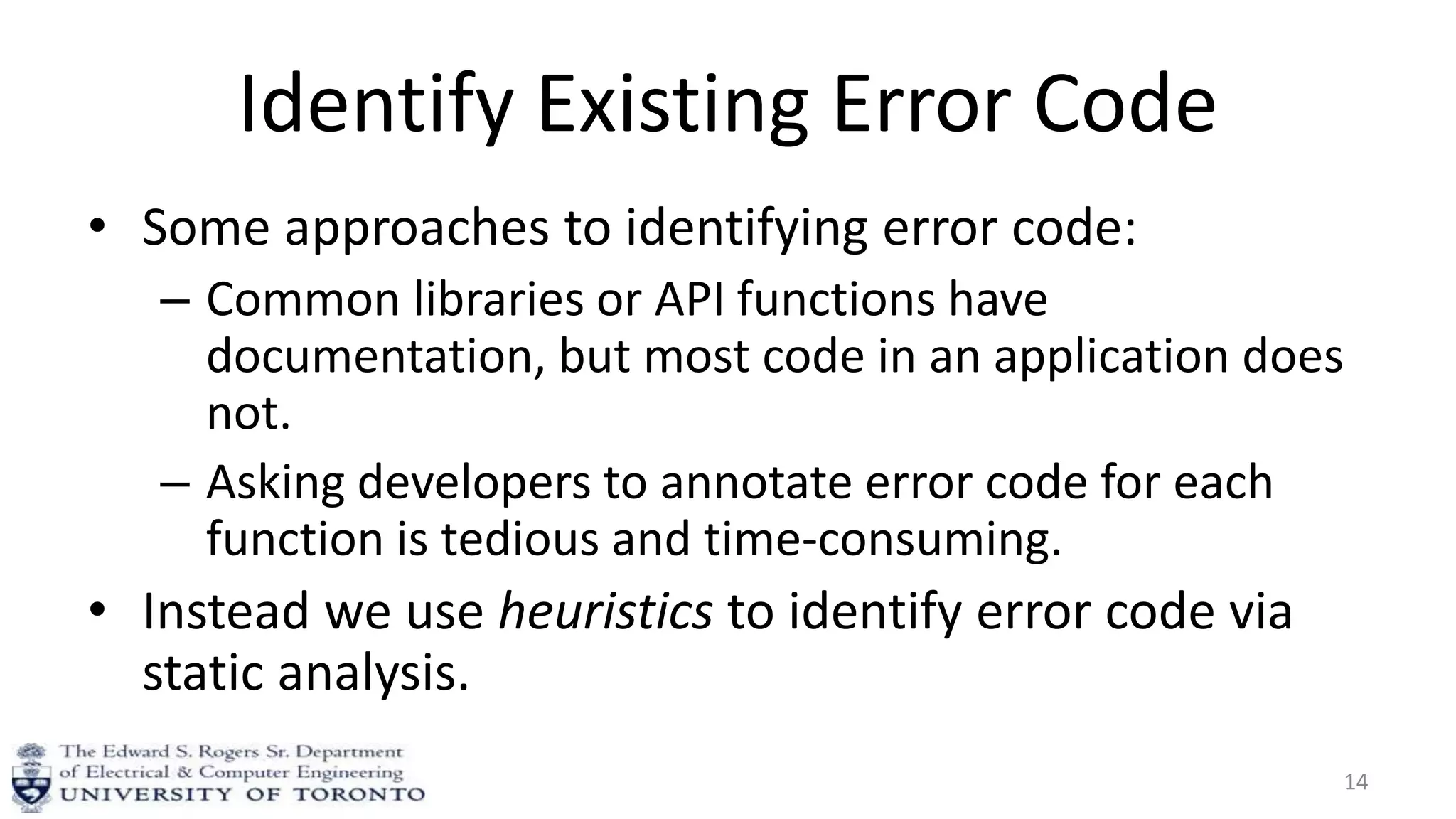 Identify Existing Error Code
• Some approaches to identifying error code:
– Common libraries or API functions have
documentation, but most code in an application does
not.
– Asking developers to annotate error code for each
function is tedious and time-consuming.
• Instead we use heuristics to identify error code via
static analysis.
14
 