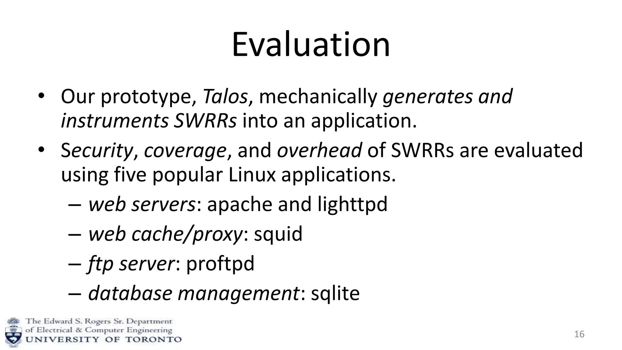 Evaluation
• Our prototype, Talos, mechanically generates and
instruments SWRRs into an application.
• Security, coverage, and overhead of SWRRs are evaluated
using five popular Linux applications.
– web servers: apache and lighttpd
– web cache/proxy: squid
– ftp server: proftpd
– database management: sqlite
16
 