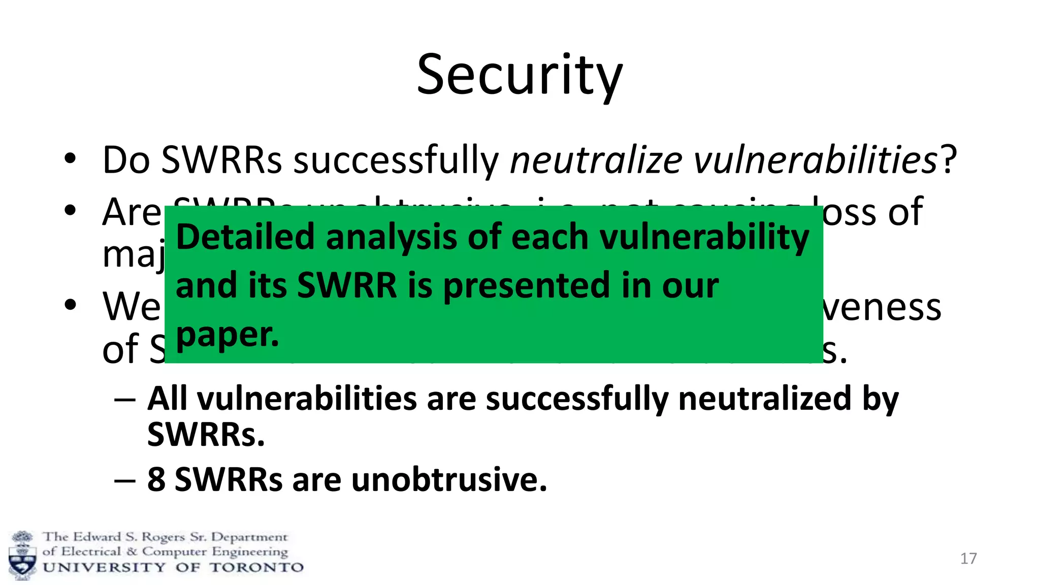 Security
• Do SWRRs successfully neutralize vulnerabilities?
• Are SWRRs unobtrusive, i.e. not causing loss of
major functionality?
• We analyze effectiveness and unobtrusiveness
of SWRR for 11 real-world vulnerabilities.
– All vulnerabilities are successfully neutralized by
SWRRs.
– 8 SWRRs are unobtrusive.
17
Detailed analysis of each vulnerability
and its SWRR is presented in our
paper.
 