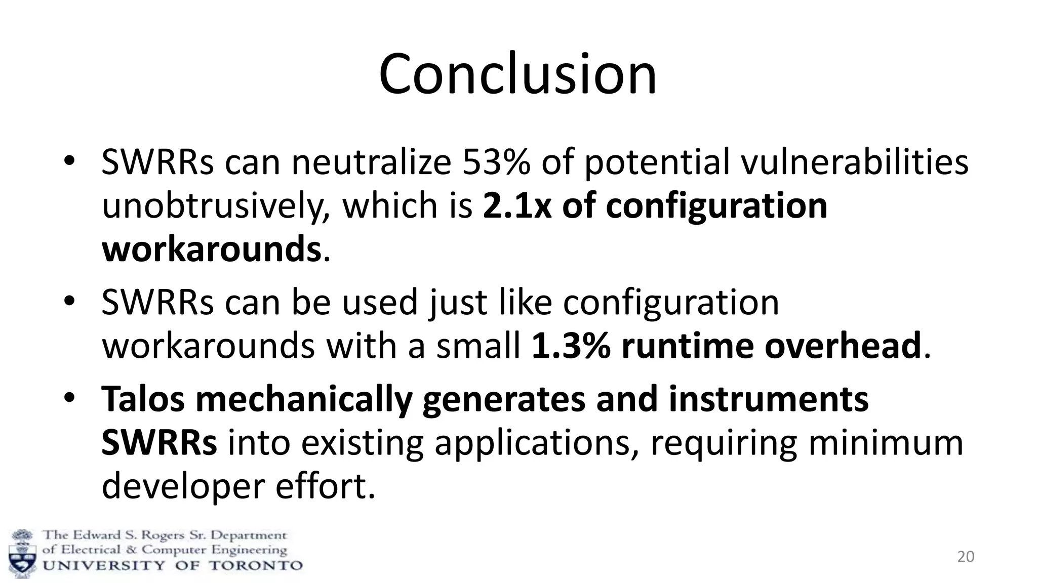 Conclusion
• SWRRs can neutralize 53% of potential vulnerabilities
unobtrusively, which is 2.1x of configuration
workarounds.
• SWRRs can be used just like configuration
workarounds with a small 1.3% runtime overhead.
• Talos mechanically generates and instruments
SWRRs into existing applications, requiring minimum
developer effort.
20
 