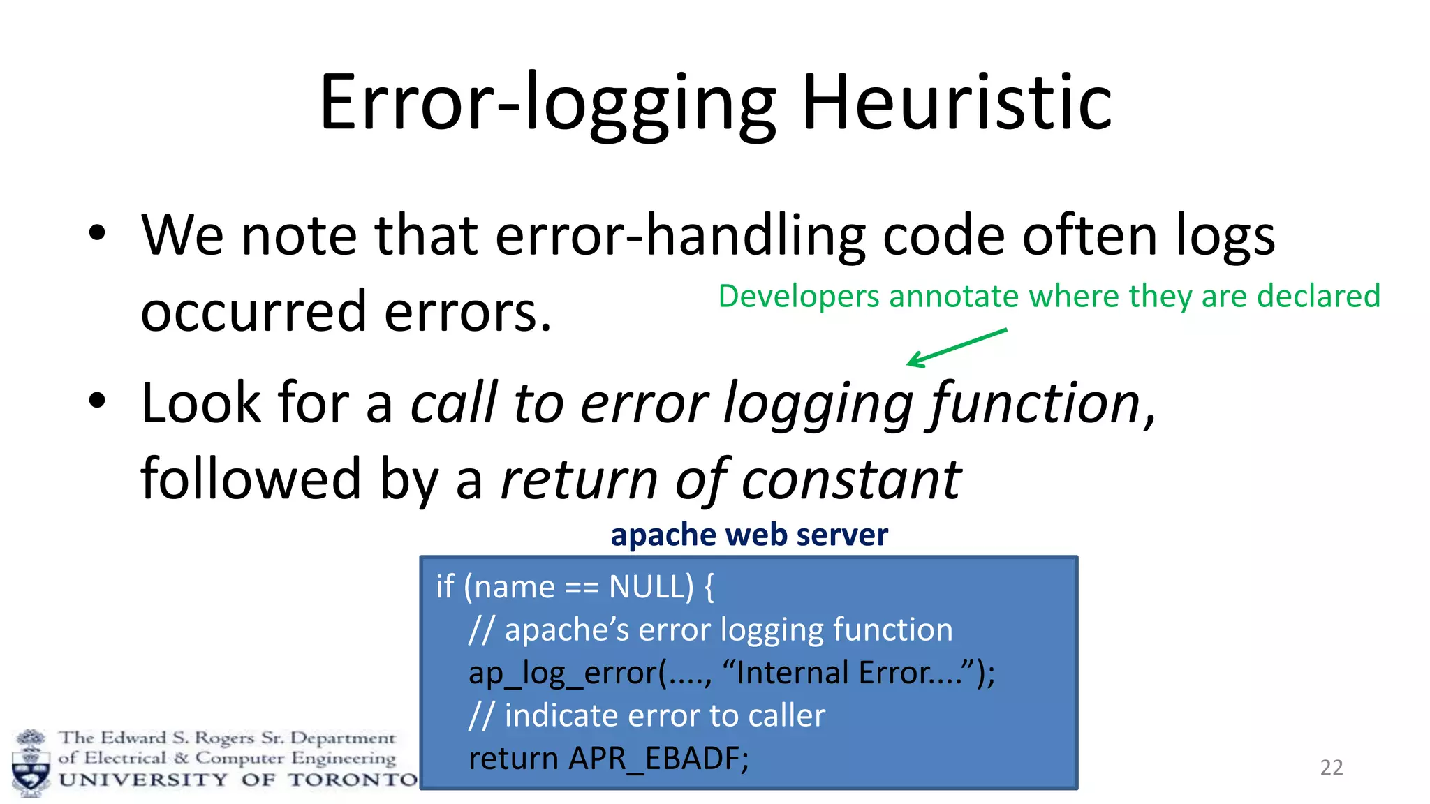 Error-logging Heuristic
• We note that error-handling code often logs
occurred errors.
• Look for a call to error logging function,
followed by a return of constant
22
if (name == NULL) {
// apache’s error logging function
ap_log_error(...., “Internal Error....”);
// indicate error to caller
return APR_EBADF;
apache web server
Developers annotate where they are declared
 