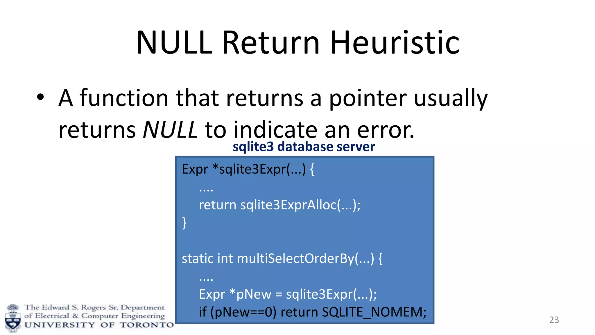 NULL Return Heuristic
• A function that returns a pointer usually
returns NULL to indicate an error.
23
Expr *sqlite3Expr(...) {
....
return sqlite3ExprAlloc(...);
}
static int multiSelectOrderBy(...) {
....
Expr *pNew = sqlite3Expr(...);
if (pNew==0) return SQLITE_NOMEM;
}
sqlite3 database server
 