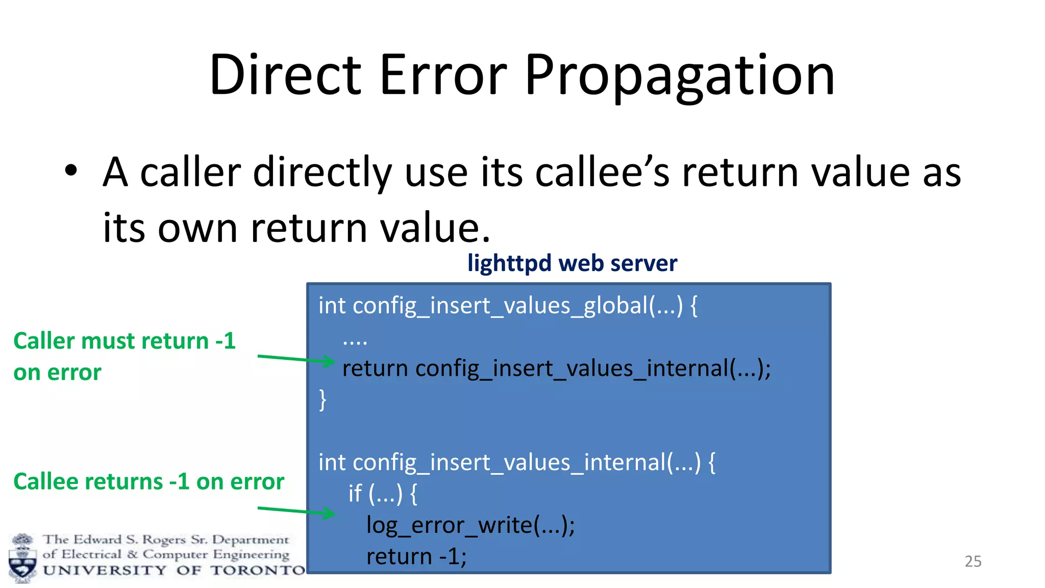 Direct Error Propagation
• A caller directly use its callee’s return value as
its own return value.
25
int config_insert_values_global(...) {
....
return config_insert_values_internal(...);
}
int config_insert_values_internal(...) {
if (...) {
log_error_write(...);
return -1;
Callee returns -1 on error
Caller must return -1
on error
lighttpd web server
 