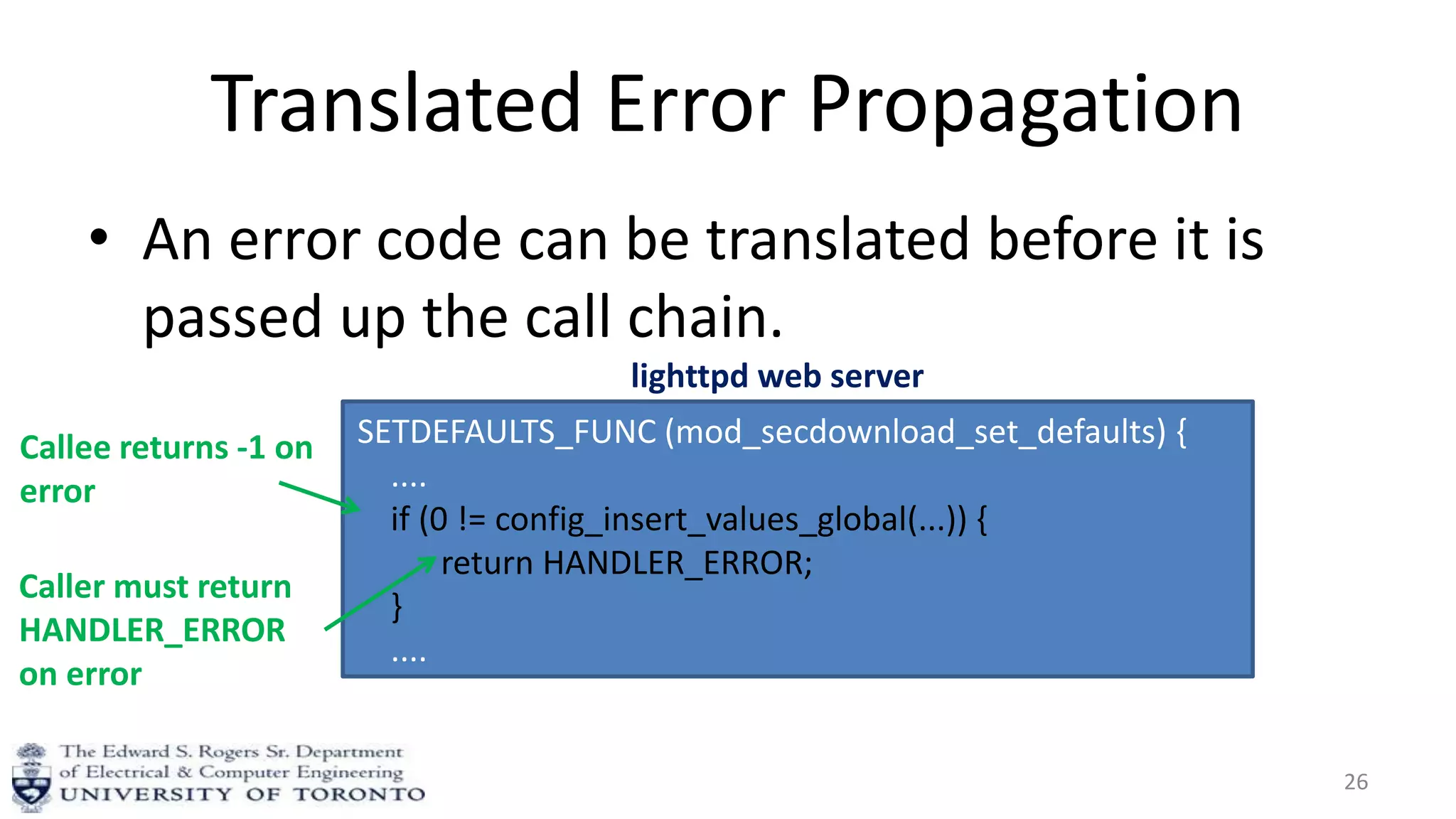 Translated Error Propagation
• An error code can be translated before it is
passed up the call chain.
26
SETDEFAULTS_FUNC (mod_secdownload_set_defaults) {
....
if (0 != config_insert_values_global(...)) {
return HANDLER_ERROR;
}
....
}
Callee returns -1 on
error
lighttpd web server
Caller must return
HANDLER_ERROR
on error
 