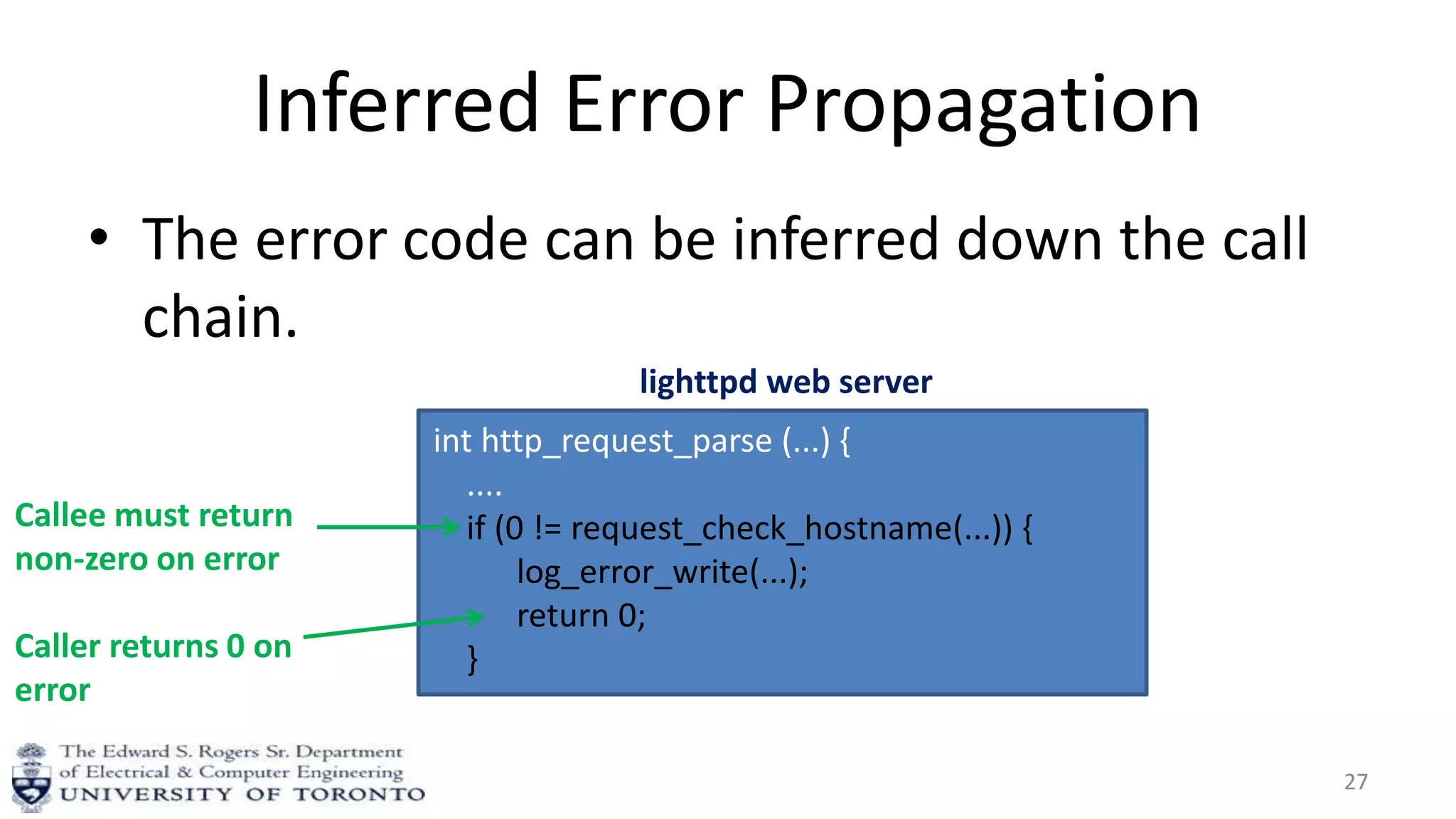 Inferred Error Propagation
• The error code can be inferred down the call
chain.
27
int http_request_parse (...) {
....
if (0 != request_check_hostname(...)) {
log_error_write(...);
return 0;
}
lighttpd web server
Callee must return
non-zero on error
Caller returns 0 on
error
 