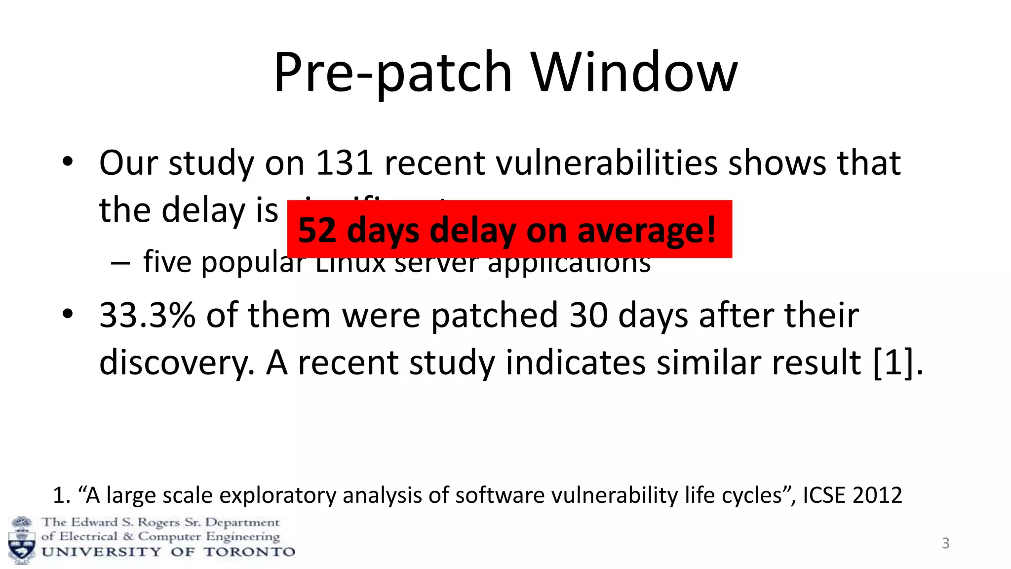 Pre-patch Window
• Our study on 131 recent vulnerabilities shows that
the delay is significant.
– five popular Linux server applications
• 33.3% of them were patched 30 days after their
discovery. A recent study indicates similar result [1].
3
1. “A large scale exploratory analysis of software vulnerability life cycles”, ICSE 2012
52 days delay on average!
 