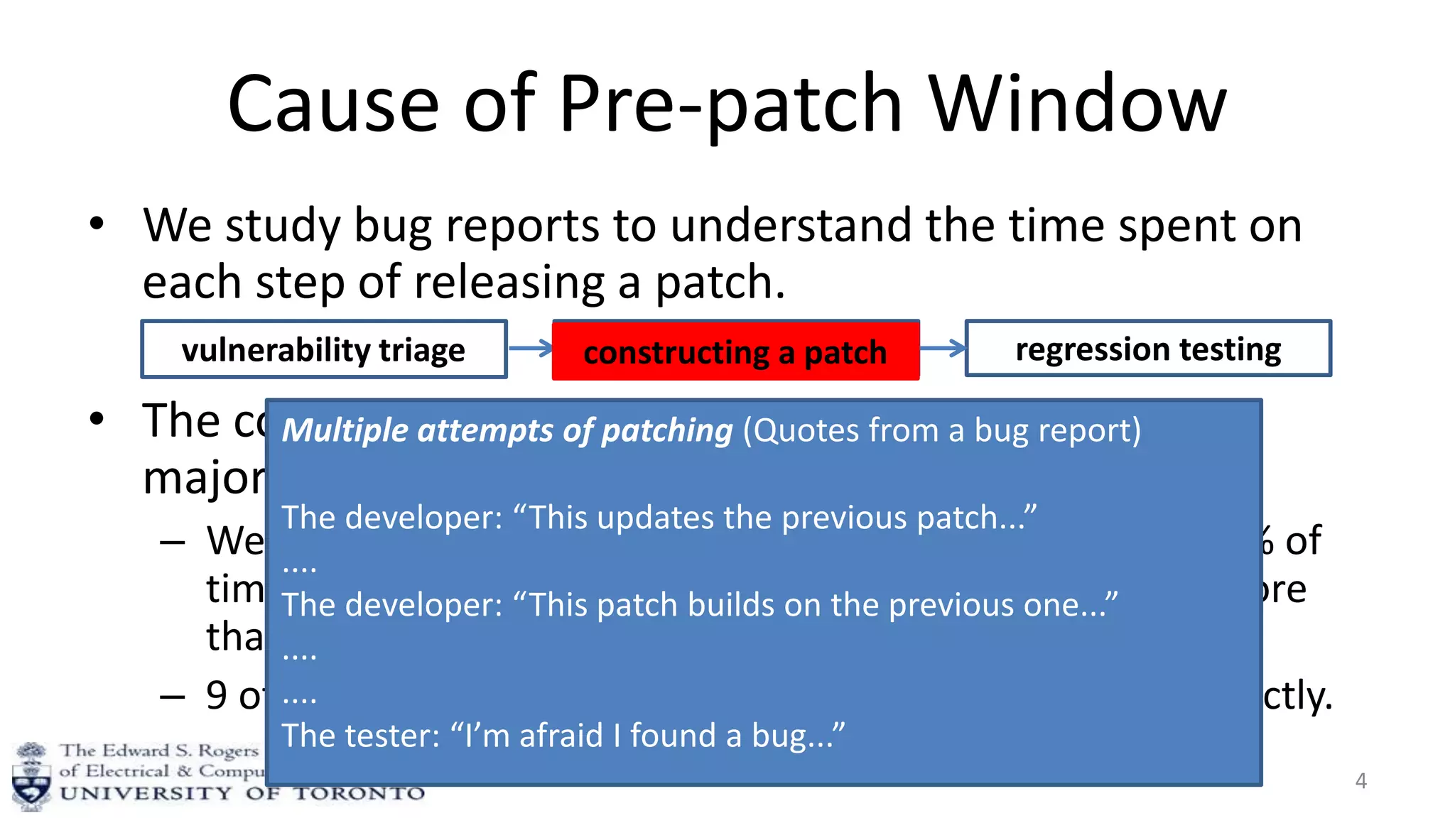 Cause of Pre-patch Window
• We study bug reports to understand the time spent on
each step of releasing a patch.
• The complexity of constructing a correct patch is the
major cause.
– We found bug reports for 21 of the 131 vulnerabilities: 89% of
time was spent in constructing the patch for those took more
than one day to patch.
– 9 of them took between two to six attempts to patch correctly.
4
vulnerability triage constructing a patch regression testingconstructing a patch
Multiple attempts of patching (Quotes from a bug report)
The developer: “This updates the previous patch...”
....
The developer: “This patch builds on the previous one...”
....
....
The tester: “I’m afraid I found a bug...”
 