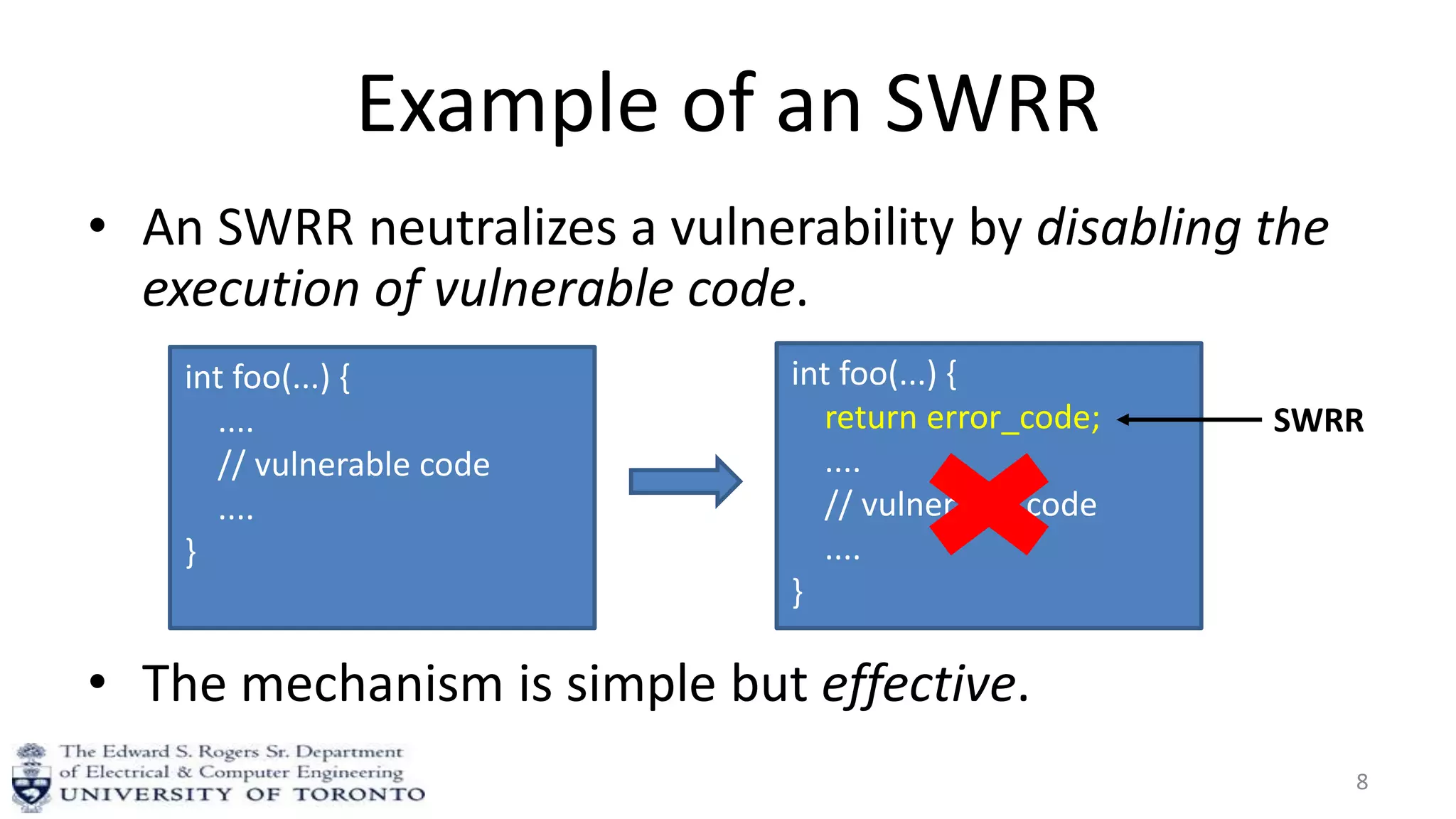 Example of an SWRR
• An SWRR neutralizes a vulnerability by disabling the
execution of vulnerable code.
• The mechanism is simple but effective.
8
int foo(...) {
....
// vulnerable code
....
}
int foo(...) {
return error_code;
....
// vulnerable code
....
}
SWRR
 