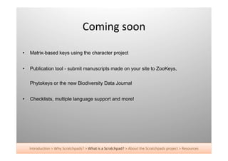 Coming	
  soon	
  

•    Matrix-based keys using the character project


•    Publication tool - submit manuscripts made on your site to ZooKeys,

     Phytokeys or the new Biodiversity Data Journal


•    Checklists, multiple language support and more!




     Introduc+on	
  >	
  Why	
  Scratchpads?	
  >	
  What	
  is	
  a	
  Scratchpad?	
  >	
  About	
  the	
  Scratchpads	
  project	
  >	
  Resources	
  
 