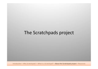 The	
  Scratchpads	
  project	
  




Introduc+on	
  >	
  Why	
  Scratchpads?	
  >	
  What	
  is	
  a	
  Scratchpad?	
  >	
  About	
  the	
  Scratchpads	
  project	
  >	
  Resources	
  
 