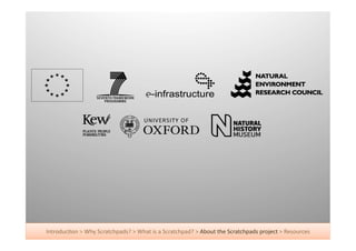 Introduc+on	
  >	
  Why	
  Scratchpads?	
  >	
  What	
  is	
  a	
  Scratchpad?	
  >	
  About	
  the	
  Scratchpads	
  project	
  >	
  Resources	
  
 