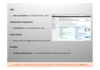 Wiki	
  

•    help.scratchpads.eu	
  -­‐	
  training	
  manuals,	
  videos	
  


Ambassadors	
  Programme	
  

•    scratchpads.eu	
  –	
  local	
  experienced	
  users	
  


Issues	
  Queue	
  

•    Report	
  bugs	
  and	
  suggest	
  features	
  from	
  your	
  site	
  


Sandbox	
  

•    Sandbox.scratchpads.eu	
  –	
  for	
  trying	
  things	
  before	
  doing	
  them	
  on	
  your	
  site	
  




     Introduc+on	
  >	
  Why	
  Scratchpads?	
  >	
  What	
  is	
  a	
  Scratchpad?	
  >	
  About	
  the	
  Scratchpads	
  project	
  >	
  Resources	
  
 