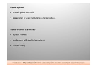 Science	
  is	
  global	
  

•  It	
  needs	
  global	
  standards	
  

•  Coopera+on	
  of	
  large	
  ins+tu+ons	
  and	
  organisa+ons	
  




Science	
  is	
  carried	
  out	
  “locally”	
  

•  By	
  local	
  scien+sts	
  

•  Involvement	
  with	
  local	
  infrastructures	
  

•  Funded	
  locally	
  




     Introduc+on	
  >	
  Why	
  Scratchpads?	
  >	
  What	
  is	
  a	
  Scratchpad?	
  >	
  About	
  the	
  Scratchpads	
  project	
  >	
  Resources	
  
 