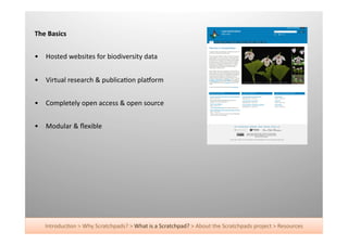 The	
  Basics	
  


•  Hosted	
  websites	
  for	
  biodiversity	
  data	
  


•  Virtual	
  research	
  &	
  publica+on	
  pla^orm	
  


•  Completely	
  open	
  access	
  &	
  open	
  source	
  


•  Modular	
  &	
  ﬂexible	
  




     Introduc+on	
  >	
  Why	
  Scratchpads?	
  >	
  What	
  is	
  a	
  Scratchpad?	
  >	
  About	
  the	
  Scratchpads	
  project	
  >	
  Resources	
  
 