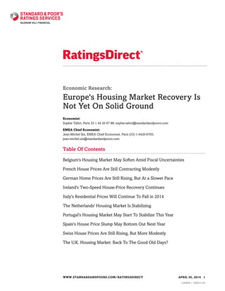 Economic Research:
Europe's Housing Market Recovery Is
Not Yet On Solid Ground
Economist:
Sophie Tahiri, Paris 33 1 44 20 67 88; sophie.tahiri@standardandpoors.com
EMEA Chief Economist:
Jean-Michel Six, EMEA Chief Economist, Paris (33) 1-4420-6705;
jean-michel.six@standardandpoors.com
Table Of Contents
Belgium's Housing Market May Soften Amid Fiscal Uncertainties
French House Prices Are Still Contracting Modestly
German Home Prices Are Still Rising, But At a Slower Pace
Ireland's Two-Speed House-Price Recovery Continues
Italy's Residential Prices Will Continue To Fall in 2014
The Netherlands' Housing Market Is Stabilizing
Portugal's Housing Market May Start To Stabilize This Year
Spain's House Price Slump May Bottom Out Next Year
Swiss House Prices Are Still Rising, But More Modestly
The U.K. Housing Market: Back To The Good Old Days?
WWW.STANDARDANDPOORS.COM/RATINGSDIRECT APRIL 30, 2014 1
1306890 | 300051529
 