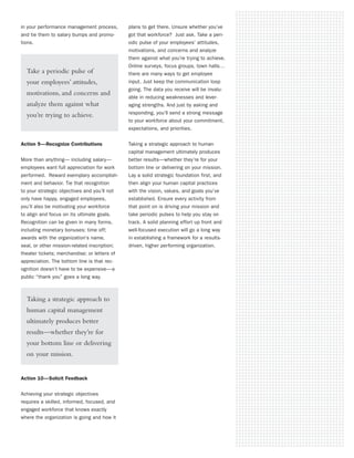 in your performance management process,       plans to get there. Unsure whether you’ve
and tie them to salary bumps and promo-       got that workforce? Just ask. Take a peri-
tions.                                        odic pulse of your employees’ attitudes,
                                              motivations, and concerns and analyze
                                              them against what you’re trying to achieve.
                                              Online surveys, focus groups, town halls…
  Take a periodic pulse of                    there are many ways to get employee
  your employees’ attitudes,                  input. Just keep the communication loop
                                              going. The data you receive will be invalu-
  motivations, and concerns and
                                              able in reducing weaknesses and lever-
  analyze them against what                   aging strengths. And just by asking and
  you’re trying to achieve.                   responding, you’ll send a strong message
                                              to your workforce about your commitment,
                                              expectations, and priorities.


Action 9—Recognize Contributions              Taking a strategic approach to human
                                              capital management ultimately produces
More than anything— including salary—         better results—whether they’re for your
employees want full appreciation for work     bottom line or delivering on your mission.
performed. Reward exemplary accomplish-       Lay a solid strategic foundation first, and
ment and behavior. Tie that recognition       then align your human capital practices
to your strategic objectives and you’ll not   with the vision, values, and goals you’ve
only have happy, engaged employees,           established. Ensure every activity from
you’ll also be motivating your workforce      that point on is driving your mission and
to align and focus on its ultimate goals.     take periodic pulses to help you stay on
Recognition can be given in many forms,       track. A solid planning effort up front and
including monetary bonuses; time off;         well-focused execution will go a long way
awards with the organization’s name,          in establishing a framework for a results-
seal, or other mission-related inscription;   driven, higher performing organization.
theater tickets; merchandise; or letters of
appreciation. The bottom line is that rec-
ognition doesn’t have to be expensive—a
public “thank you” goes a long way.



  Taking a strategic approach to
  human capital management
  ultimately produces better
  results—whether they’re for
  your bottom line or delivering
  on your mission.


Action 10—Solicit Feedback


Achieving your strategic objectives
requires a skilled, informed, focused, and
engaged workforce that knows exactly
where the organization is going and how it
 