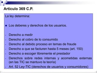 Artículo 369 C.P.
La ley determina:

   Los deberes y derechos de los usuarios.

-   Derecho a medir
-   Derecho al cobro de lo consumido
-   Derecho al debido proceso en temas de fraude
-   Derecho a que se facturen hasta 5 meses (art. 150)
-   Derecho a escoger libremente el prestador
-   Derechos sobre redes internas y acometidas externas
    (en las TIC se mantuvo la teoría)
-   Art. 52 Ley-TIC (derechos de usuarios y consumidores)
 
