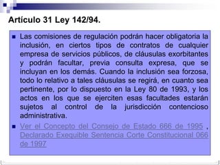 Artículo 31 Ley 142/94.
   Las comisiones de regulación podrán hacer obligatoria la
    inclusión, en ciertos tipos de contratos de cualquier
    empresa de servicios públicos, de cláusulas exorbitantes
    y podrán facultar, previa consulta expresa, que se
    incluyan en los demás. Cuando la inclusión sea forzosa,
    todo lo relativo a tales cláusulas se regirá, en cuanto sea
    pertinente, por lo dispuesto en la Ley 80 de 1993, y los
    actos en los que se ejerciten esas facultades estarán
    sujetos al control de la jurisdicción contencioso
    administrativa.
   Ver el Concepto del Consejo de Estado 666 de 1995 ,
    Declarado Exequible Sentencia Corte Constitucional 066
    de 1997
 