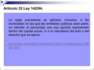 Artículo 32 Ley 142/94.


  La regla precedente se aplicará, inclusive, a las
  sociedades en las que las entidades públicas sean parte,
  sin atender al porcentaje que sus aportes representen
  dentro del capital social, ni a la naturaleza del acto o del
  derecho que se ejerce.

  Declarado Exequible Sentencia Corte Constitucional 066
  de 1997
 