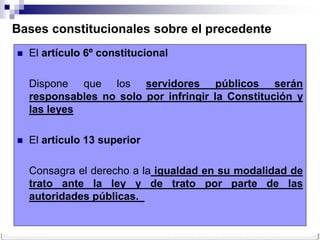 Bases constitucionales sobre el precedente
   El artículo 6º constitucional

    Dispone que los servidores públicos serán
    responsables no solo por infringir la Constitución y
    las leyes

   El artículo 13 superior

    Consagra el derecho a la igualdad en su modalidad de
    trato ante la ley y de trato por parte de las
    autoridades públicas.
 