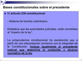Bases constitucionales sobre el precedente
   El artículo 230 constitucional

    - Sistema de fuentes colombiano.

-   Establece que las autoridades judiciales, están sometidas
    al “imperio de la ley”.

-   La jurisprudencia constitucional ha esclarecido que a
    partir de una interpretación armónica con la integridad de
    la Constitución, incluye igualmente el precedente
    judicial que determina el contenido y alcance
    normativo de la ley.
 
