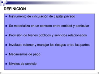 DEFINICION
   Instrumento de vinculación de capital privado

   Se materializa en un contrato entre entidad y particular

   Provisión de bienes públicos y servicios relacionados

   Involucra retener y manejar los riesgos entre las partes

   Mecanismos de pago

   Niveles de servicio
 