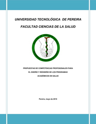 UNIVERSIDAD TECNOLÓGICA DE PEREIRA

  FACULTAD CIENCIAS DE LA SALUD




    PROPUESTAS DE COMPETENCIAS PROFESIONALES PARA

        EL DISEÑO Y REDISEÑO DE LOS PROGRAMAS

                ACADÉMICOS EN SALUD




                  Pereira, mayo de 2010
 