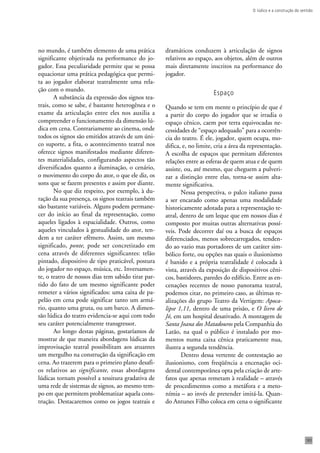 O lúdico e a construção do sentido 
183 
no mundo, é também elemento de uma prática 
significante objetivada na performance do jo-gador. 
Essa peculiaridade permite que se possa 
equacionar uma prática pedagógica que permi-ta 
ao jogador elaborar teatralmente uma rela-ção 
com o mundo. 
A substância da expressão dos signos tea-trais, 
como se sabe, é bastante heterogênea e o 
exame da articulação entre eles nos auxilia a 
compreender o funcionamento da dimensão lú-dica 
em cena. Contrariamente ao cinema, onde 
todos os signos são emitidos através de um úni-co 
suporte, a fita, o acontecimento teatral nos 
oferece signos manifestados mediante diferen-tes 
materialidades, configurando aspectos tão 
diversificados quanto a iluminação, o cenário, 
o movimento do corpo do ator, o que ele diz, os 
sons que se fazem presentes e assim por diante. 
No que diz respeito, por exemplo, à du-ração 
da sua presença, os signos teatrais também 
são bastante variáveis. Alguns podem permane-cer 
do início ao final da representação, como 
aqueles ligados à espacialidade. Outros, como 
aqueles vinculados à gestualidade do ator, ten-dem 
a ter caráter efêmero. Assim, um mesmo 
significado, ponte, pode ser concretizado em 
cena através de diferentes significantes: telão 
pintado, dispositivo de tipo praticável, postura 
do jogador no espaço, música, etc. Inversamen-te, 
o teatro de nossos dias tem sabido tirar par-tido 
do fato de um mesmo significante poder 
remeter a vários significados: uma caixa de pa-pelão 
em cena pode significar tanto um armá-rio, 
quanto uma gruta, ou um barco. A dimen-são 
lúdica do teatro evidencia-se aqui com todo 
seu caráter potencialmente transgressor. 
Ao longo destas páginas, gostaríamos de 
mostrar de que maneira abordagens lúdicas da 
improvisação teatral possibilitam aos atuantes 
um mergulho na construção da significação em 
cena. Ao trazerem para o primeiro plano desafi-os 
relativos ao significante, essas abordagens 
lúdicas tornam possível a tessitura gradativa de 
uma rede de sistemas de signos, ao mesmo tem-po 
em que permitem problematizar aquela cons-trução. 
Destacaremos como os jogos teatrais e 
dramáticos conduzem à articulação de signos 
relativos ao espaço, aos objetos, além de outros 
mais diretamente inscritos na performance do 
jogador. 
Espaço 
Quando se tem em mente o princípio de que é 
a partir do corpo do jogador que se irradia o 
espaço cênico, caem por terra equivocadas ne-cessidades 
de “espaço adequado” para a ocorrên-cia 
do teatro. É ele, jogador, quem ocupa, mo-difica, 
e, no limite, cria a área da representação. 
A escolha de espaços que permitam diferentes 
relações entre as esferas de quem atua e de quem 
assiste, ou, até mesmo, que cheguem a pulveri-zar 
a distinção entre elas, torna-se assim alta-mente 
significativa. 
Nessa perspectiva, o palco italiano passa 
a ser encarado como apenas uma modalidade 
historicamente adotada para a representação te-atral, 
dentro de um leque que em nossos dias é 
composto por muitas outras alternativas possí-veis. 
Pode decorrer daí ou a busca de espaços 
diferenciados, menos sobrecarregados, tenden-do 
ao vazio mas portadores de um caráter sim-bólico 
forte, ou opções nas quais o ilusionismo 
é banido e a própria teatralidade é colocada à 
vista, através da exposição de dispositivos cêni-cos, 
bastidores, paredes do edifício. Entre as en-cenações 
recentes de nosso panorama teatral, 
podemos citar, no primeiro caso, as últimas re-alizações 
do grupo Teatro da Vertigem: Apoca-lipse 
1,11, dentro de uma prisão, e O livro de 
Jó, em um hospital desativado. A montagem de 
Santa Joana dos Matadouros pela Companhia do 
Latão, na qual o público é instalado por mo-mentos 
numa caixa cênica praticamente nua, 
ilustra a segunda tendência. 
Dentro dessa vertente de contestação ao 
ilusionismo, com freqüência a encenação oci-dental 
contemporânea opta pela criação de arte-fatos 
que apenas remetam à realidade – através 
de procedimentos como a metáfora e a meto-nímia 
– ao invés de pretender imitá-la. Quan-do 
Antunes Filho coloca em cena o significante 
 